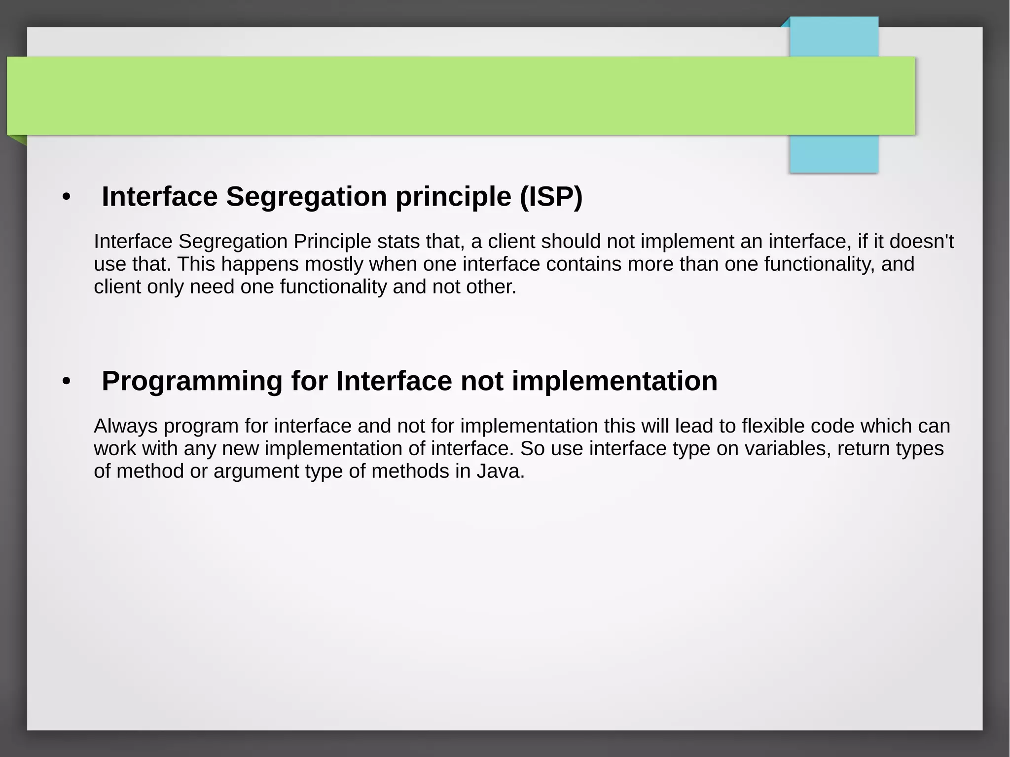 ● Interface Segregation principle (ISP)
Interface Segregation Principle stats that, a client should not implement an interface, if it doesn't
use that. This happens mostly when one interface contains more than one functionality, and
client only need one functionality and not other.
● Programming for Interface not implementation
Always program for interface and not for implementation this will lead to flexible code which can
work with any new implementation of interface. So use interface type on variables, return types
of method or argument type of methods in Java.
 