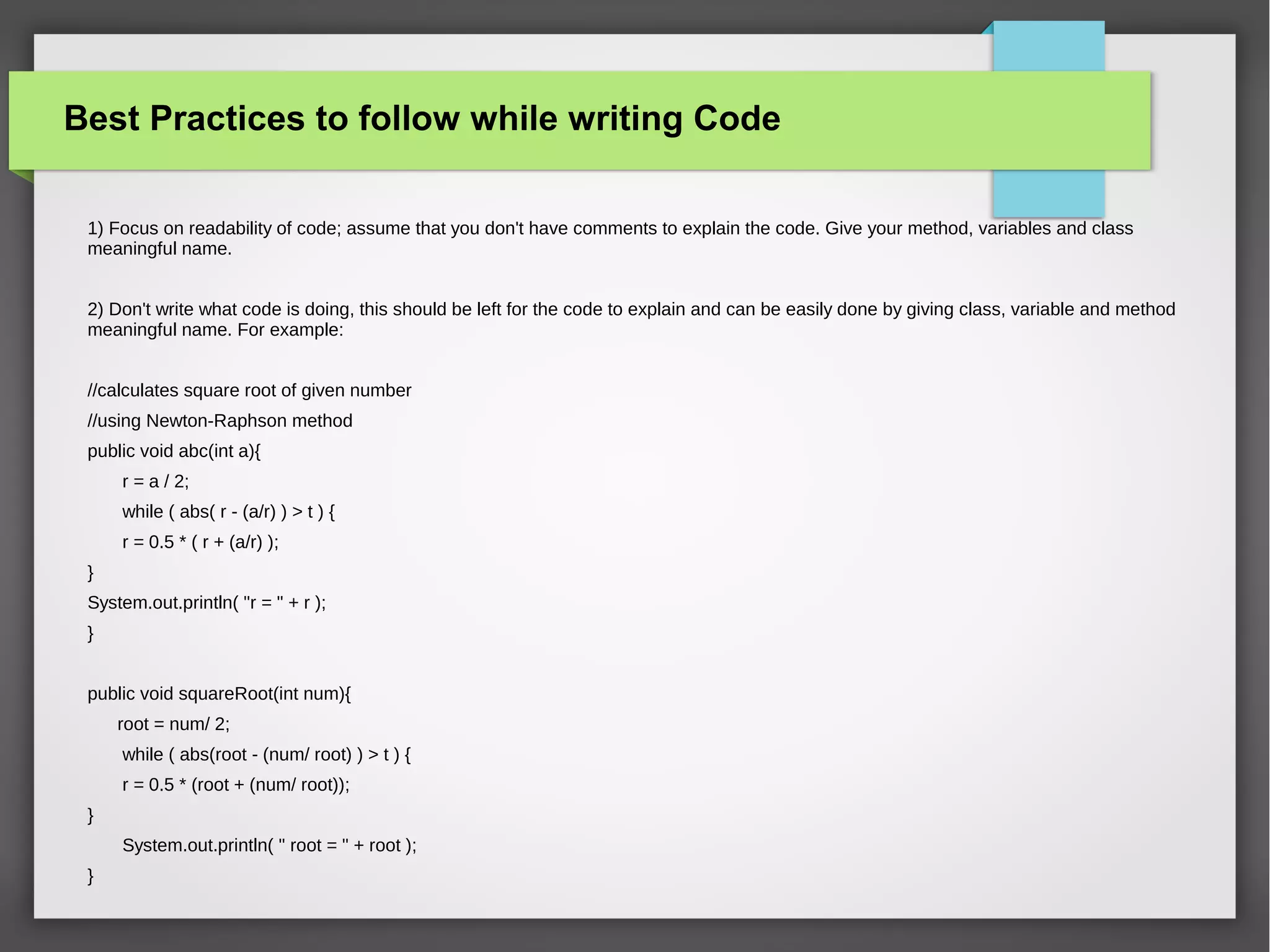 Best Practices to follow while writing Code
1) Focus on readability of code; assume that you don't have comments to explain the code. Give your method, variables and class
meaningful name.
2) Don't write what code is doing, this should be left for the code to explain and can be easily done by giving class, variable and method
meaningful name. For example:
//calculates square root of given number
//using Newton-Raphson method
public void abc(int a){
r = a / 2;
while ( abs( r - (a/r) ) > t ) {
r = 0.5 * ( r + (a/r) );
}
System.out.println( "r = " + r );
}
public void squareRoot(int num){
root = num/ 2;
while ( abs(root - (num/ root) ) > t ) {
r = 0.5 * (root + (num/ root));
}
System.out.println( " root = " + root );
}
 