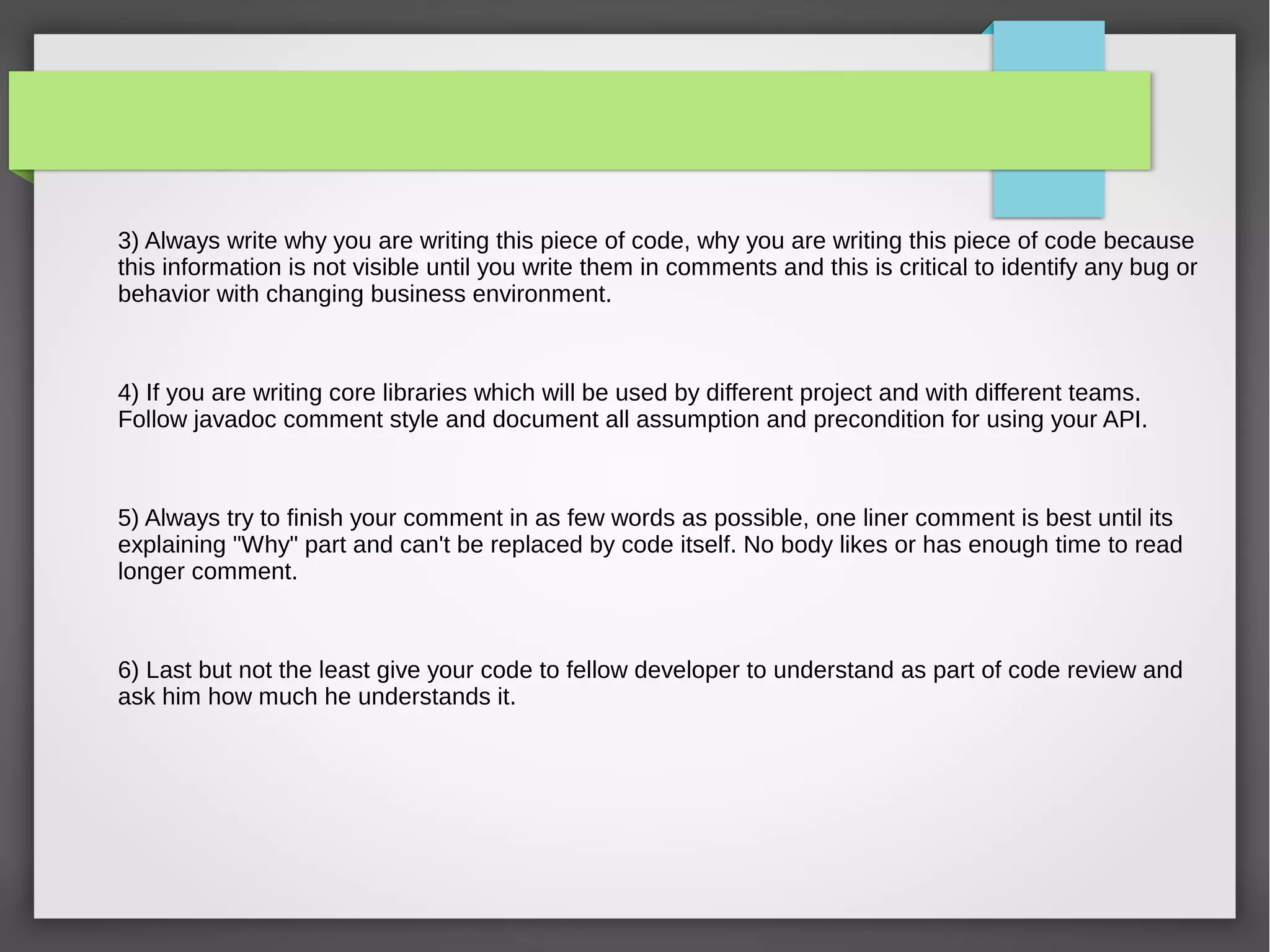 3) Always write why you are writing this piece of code, why you are writing this piece of code because
this information is not visible until you write them in comments and this is critical to identify any bug or
behavior with changing business environment.
4) If you are writing core libraries which will be used by different project and with different teams.
Follow javadoc comment style and document all assumption and precondition for using your API.
5) Always try to finish your comment in as few words as possible, one liner comment is best until its
explaining "Why" part and can't be replaced by code itself. No body likes or has enough time to read
longer comment.
6) Last but not the least give your code to fellow developer to understand as part of code review and
ask him how much he understands it.
 