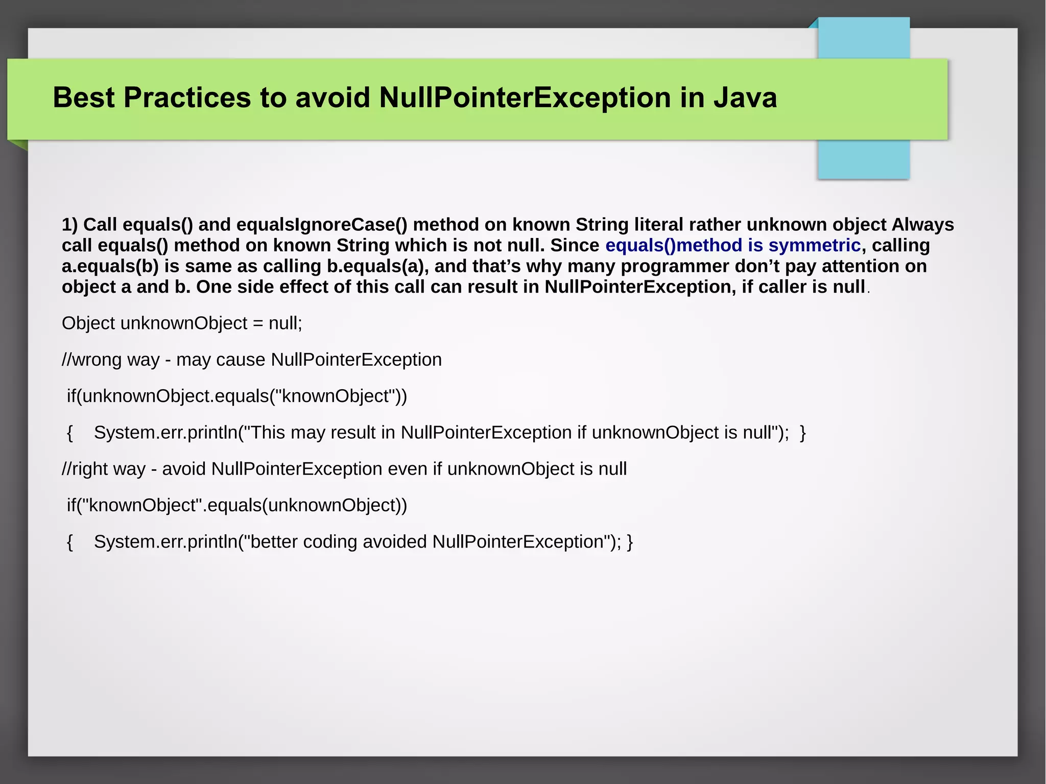 Best Practices to avoid NullPointerException in Java
1) Call equals() and equalsIgnoreCase() method on known String literal rather unknown object Always
call equals() method on known String which is not null. Since equals()method is symmetric, calling
a.equals(b) is same as calling b.equals(a), and that’s why many programmer don’t pay attention on
object a and b. One side effect of this call can result in NullPointerException, if caller is null.
Object unknownObject = null;
//wrong way - may cause NullPointerException
if(unknownObject.equals("knownObject"))
{ System.err.println("This may result in NullPointerException if unknownObject is null"); }
//right way - avoid NullPointerException even if unknownObject is null
if("knownObject".equals(unknownObject))
{ System.err.println("better coding avoided NullPointerException"); }
 