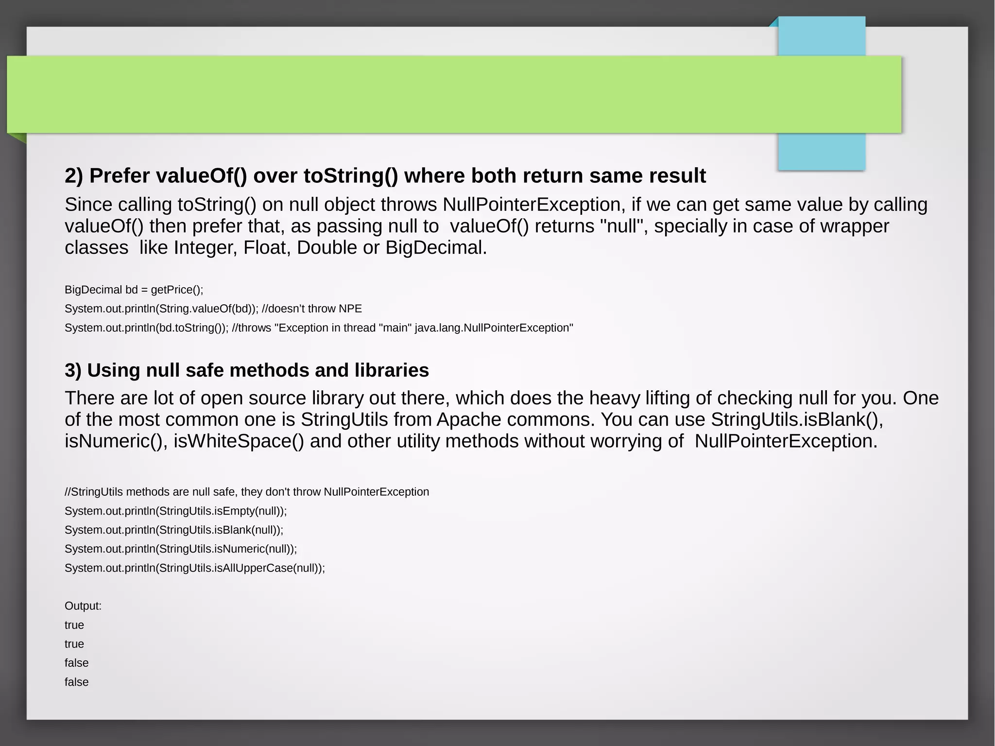 2) Prefer valueOf() over toString() where both return same result
Since calling toString() on null object throws NullPointerException, if we can get same value by calling
valueOf() then prefer that, as passing null to valueOf() returns "null", specially in case of wrapper
classes like Integer, Float, Double or BigDecimal.
BigDecimal bd = getPrice();
System.out.println(String.valueOf(bd)); //doesn’t throw NPE
System.out.println(bd.toString()); //throws "Exception in thread "main" java.lang.NullPointerException"
3) Using null safe methods and libraries
There are lot of open source library out there, which does the heavy lifting of checking null for you. One
of the most common one is StringUtils from Apache commons. You can use StringUtils.isBlank(),
isNumeric(), isWhiteSpace() and other utility methods without worrying of NullPointerException.
//StringUtils methods are null safe, they don't throw NullPointerException
System.out.println(StringUtils.isEmpty(null));
System.out.println(StringUtils.isBlank(null));
System.out.println(StringUtils.isNumeric(null));
System.out.println(StringUtils.isAllUpperCase(null));
Output:
true
true
false
false
 