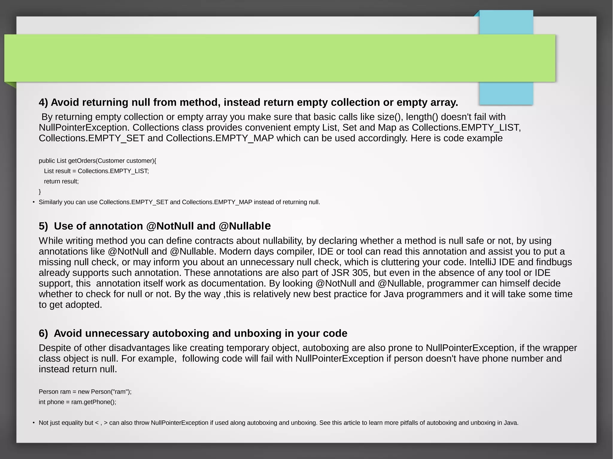 4) Avoid returning null from method, instead return empty collection or empty array.
By returning empty collection or empty array you make sure that basic calls like size(), length() doesn't fail with
NullPointerException. Collections class provides convenient empty List, Set and Map as Collections.EMPTY_LIST,
Collections.EMPTY_SET and Collections.EMPTY_MAP which can be used accordingly. Here is code example
public List getOrders(Customer customer){
List result = Collections.EMPTY_LIST;
return result;
}
●
Similarly you can use Collections.EMPTY_SET and Collections.EMPTY_MAP instead of returning null.
5) Use of annotation @NotNull and @Nullable
While writing method you can define contracts about nullability, by declaring whether a method is null safe or not, by using
annotations like @NotNull and @Nullable. Modern days compiler, IDE or tool can read this annotation and assist you to put a
missing null check, or may inform you about an unnecessary null check, which is cluttering your code. IntelliJ IDE and findbugs
already supports such annotation. These annotations are also part of JSR 305, but even in the absence of any tool or IDE
support, this annotation itself work as documentation. By looking @NotNull and @Nullable, programmer can himself decide
whether to check for null or not. By the way ,this is relatively new best practice for Java programmers and it will take some time
to get adopted.
6) Avoid unnecessary autoboxing and unboxing in your code
Despite of other disadvantages like creating temporary object, autoboxing are also prone to NullPointerException, if the wrapper
class object is null. For example, following code will fail with NullPointerException if person doesn't have phone number and
instead return null.
Person ram = new Person("ram");
int phone = ram.getPhone();
●
Not just equality but < , > can also throw NullPointerException if used along autoboxing and unboxing. See this article to learn more pitfalls of autoboxing and unboxing in Java.
 