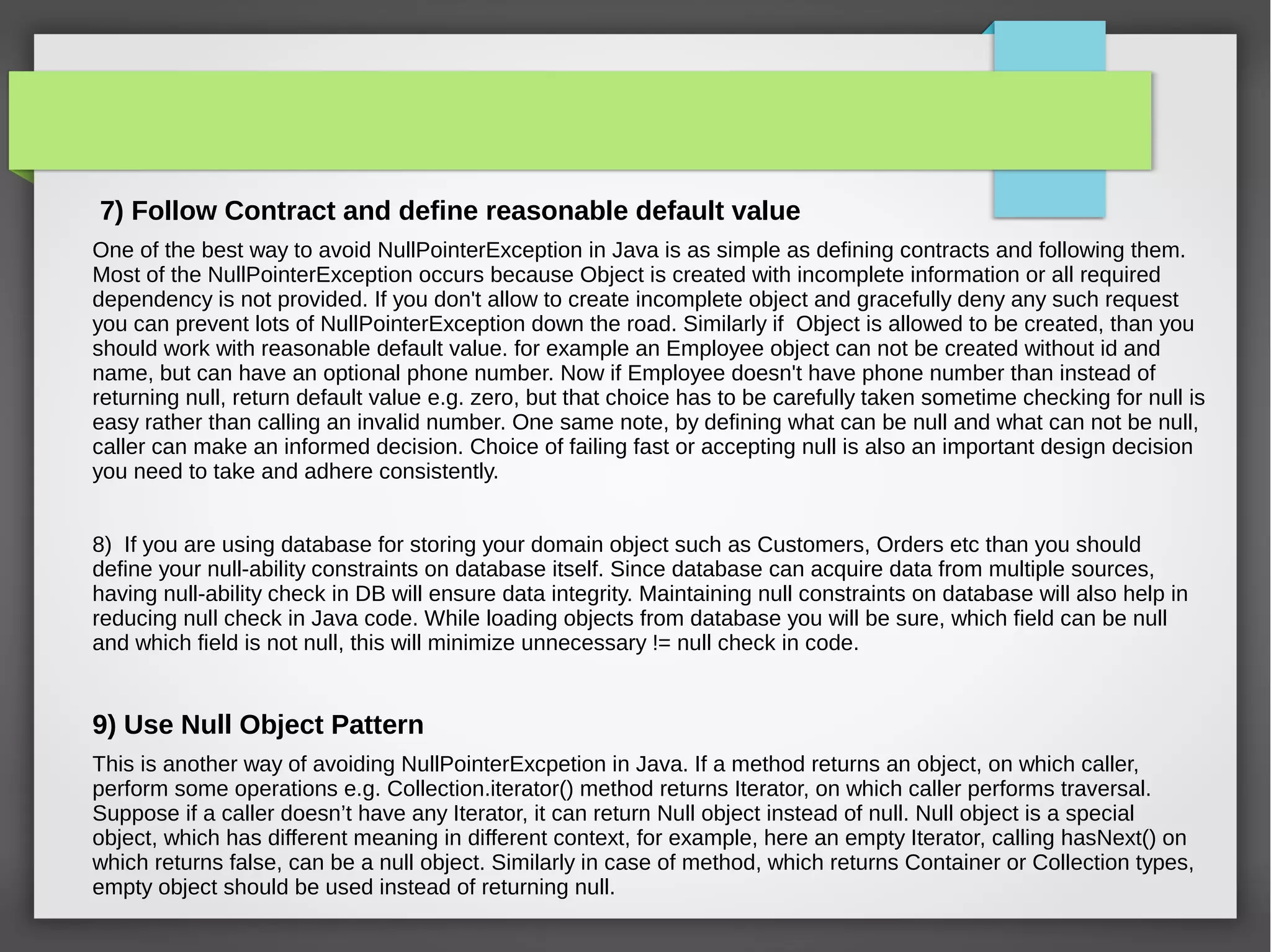 7) Follow Contract and define reasonable default value
One of the best way to avoid NullPointerException in Java is as simple as defining contracts and following them.
Most of the NullPointerException occurs because Object is created with incomplete information or all required
dependency is not provided. If you don't allow to create incomplete object and gracefully deny any such request
you can prevent lots of NullPointerException down the road. Similarly if Object is allowed to be created, than you
should work with reasonable default value. for example an Employee object can not be created without id and
name, but can have an optional phone number. Now if Employee doesn't have phone number than instead of
returning null, return default value e.g. zero, but that choice has to be carefully taken sometime checking for null is
easy rather than calling an invalid number. One same note, by defining what can be null and what can not be null,
caller can make an informed decision. Choice of failing fast or accepting null is also an important design decision
you need to take and adhere consistently.
8) If you are using database for storing your domain object such as Customers, Orders etc than you should
define your null-ability constraints on database itself. Since database can acquire data from multiple sources,
having null-ability check in DB will ensure data integrity. Maintaining null constraints on database will also help in
reducing null check in Java code. While loading objects from database you will be sure, which field can be null
and which field is not null, this will minimize unnecessary != null check in code.
9) Use Null Object Pattern
This is another way of avoiding NullPointerExcpetion in Java. If a method returns an object, on which caller,
perform some operations e.g. Collection.iterator() method returns Iterator, on which caller performs traversal.
Suppose if a caller doesn’t have any Iterator, it can return Null object instead of null. Null object is a special
object, which has different meaning in different context, for example, here an empty Iterator, calling hasNext() on
which returns false, can be a null object. Similarly in case of method, which returns Container or Collection types,
empty object should be used instead of returning null.
 