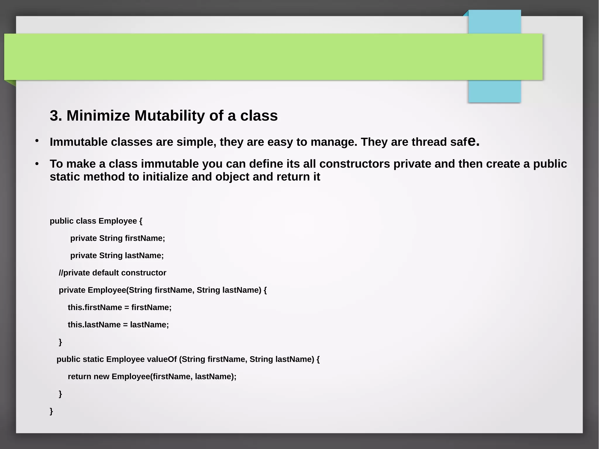 3. Minimize Mutability of a class
●
Immutable classes are simple, they are easy to manage. They are thread safe.
● To make a class immutable you can define its all constructors private and then create a public
static method to initialize and object and return it
public class Employee {
private String firstName;
private String lastName;
//private default constructor
private Employee(String firstName, String lastName) {
this.firstName = firstName;
this.lastName = lastName;
}
public static Employee valueOf (String firstName, String lastName) {
return new Employee(firstName, lastName);
}
}
 