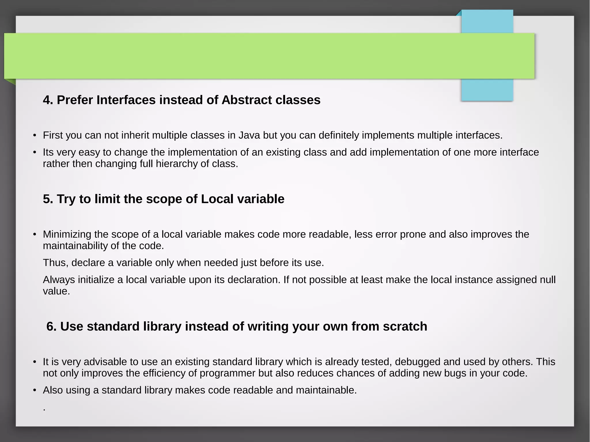4. Prefer Interfaces instead of Abstract classes
●
First you can not inherit multiple classes in Java but you can definitely implements multiple interfaces.
●
Its very easy to change the implementation of an existing class and add implementation of one more interface
rather then changing full hierarchy of class.
5. Try to limit the scope of Local variable
●
Minimizing the scope of a local variable makes code more readable, less error prone and also improves the
maintainability of the code.
Thus, declare a variable only when needed just before its use.
Always initialize a local variable upon its declaration. If not possible at least make the local instance assigned null
value.
6. Use standard library instead of writing your own from scratch
●
It is very advisable to use an existing standard library which is already tested, debugged and used by others. This
not only improves the efficiency of programmer but also reduces chances of adding new bugs in your code.
●
Also using a standard library makes code readable and maintainable.
.
 