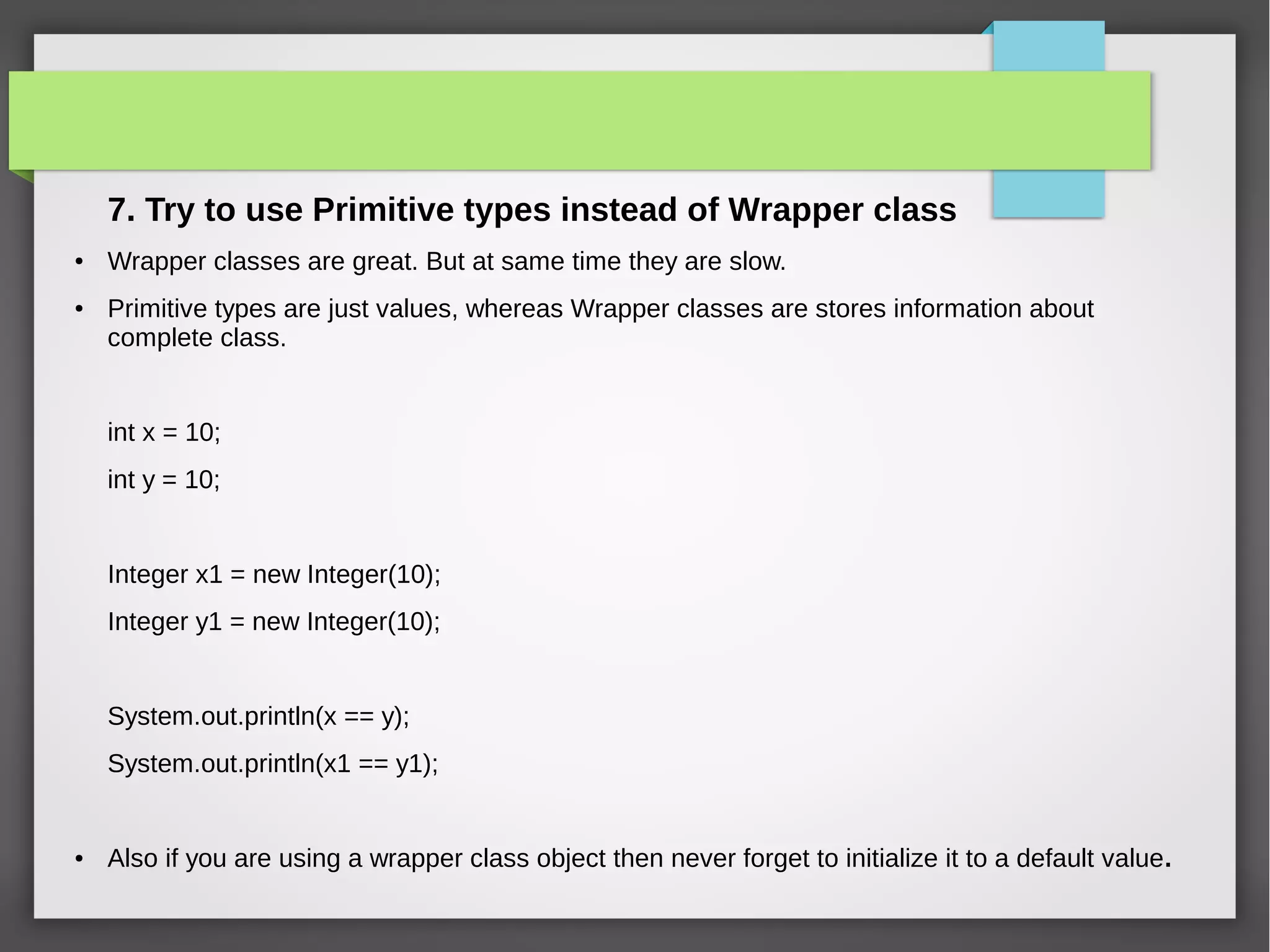 7. Try to use Primitive types instead of Wrapper class
● Wrapper classes are great. But at same time they are slow.
● Primitive types are just values, whereas Wrapper classes are stores information about
complete class.
int x = 10;
int y = 10;
Integer x1 = new Integer(10);
Integer y1 = new Integer(10);
System.out.println(x == y);
System.out.println(x1 == y1);
● Also if you are using a wrapper class object then never forget to initialize it to a default value.
 