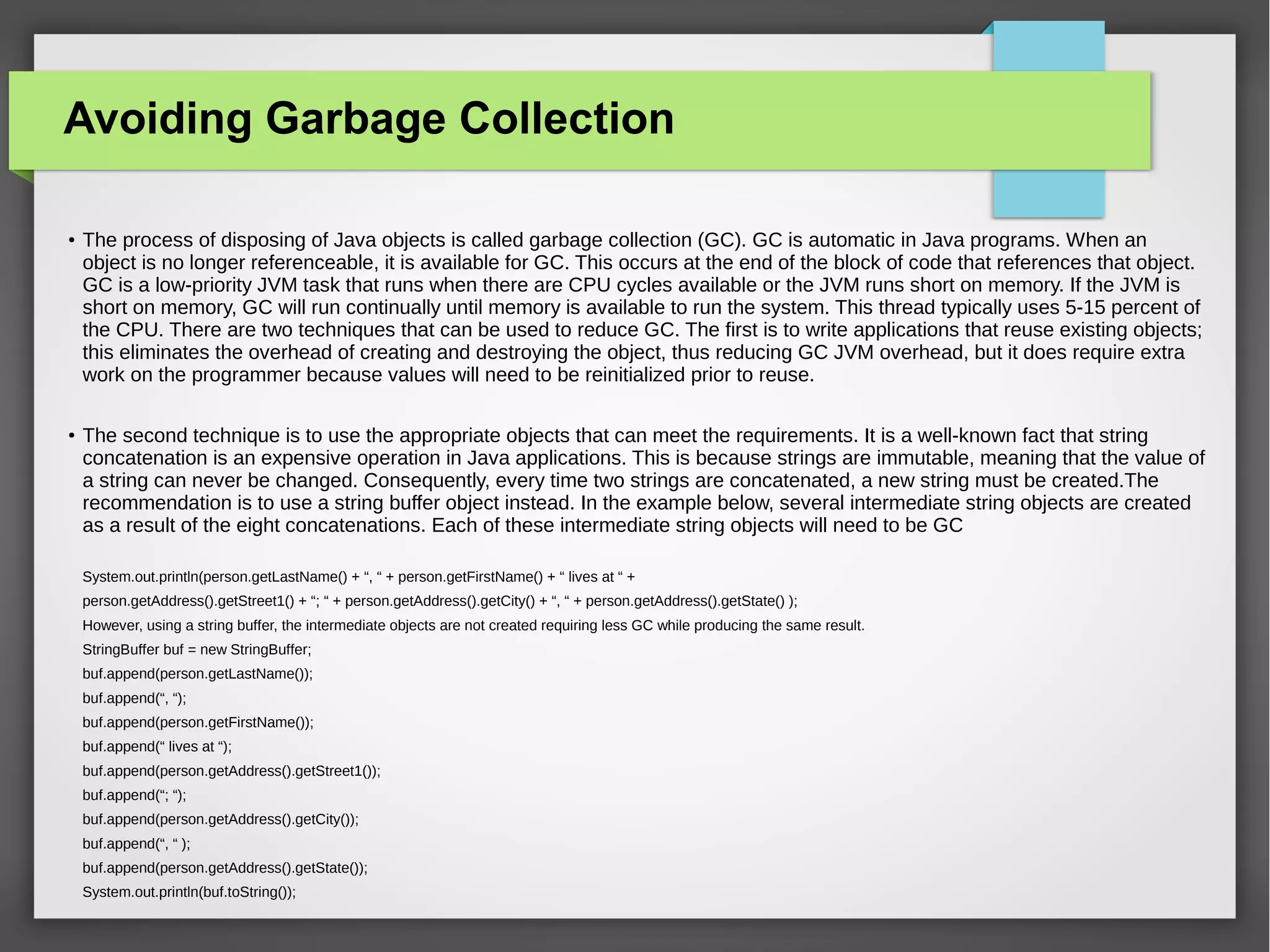 Avoiding Garbage Collection
●
The process of disposing of Java objects is called garbage collection (GC). GC is automatic in Java programs. When an
object is no longer referenceable, it is available for GC. This occurs at the end of the block of code that references that object.
GC is a low-priority JVM task that runs when there are CPU cycles available or the JVM runs short on memory. If the JVM is
short on memory, GC will run continually until memory is available to run the system. This thread typically uses 5-15 percent of
the CPU. There are two techniques that can be used to reduce GC. The first is to write applications that reuse existing objects;
this eliminates the overhead of creating and destroying the object, thus reducing GC JVM overhead, but it does require extra
work on the programmer because values will need to be reinitialized prior to reuse.
●
The second technique is to use the appropriate objects that can meet the requirements. It is a well-known fact that string
concatenation is an expensive operation in Java applications. This is because strings are immutable, meaning that the value of
a string can never be changed. Consequently, every time two strings are concatenated, a new string must be created.The
recommendation is to use a string buffer object instead. In the example below, several intermediate string objects are created
as a result of the eight concatenations. Each of these intermediate string objects will need to be GC
System.out.println(person.getLastName() + “, “ + person.getFirstName() + “ lives at “ +
person.getAddress().getStreet1() + “; “ + person.getAddress().getCity() + “, “ + person.getAddress().getState() );
However, using a string buffer, the intermediate objects are not created requiring less GC while producing the same result.
StringBuffer buf = new StringBuffer;
buf.append(person.getLastName());
buf.append(“, “);
buf.append(person.getFirstName());
buf.append(“ lives at “);
buf.append(person.getAddress().getStreet1());
buf.append(“; “);
buf.append(person.getAddress().getCity());
buf.append(“, “ );
buf.append(person.getAddress().getState());
System.out.println(buf.toString());
 