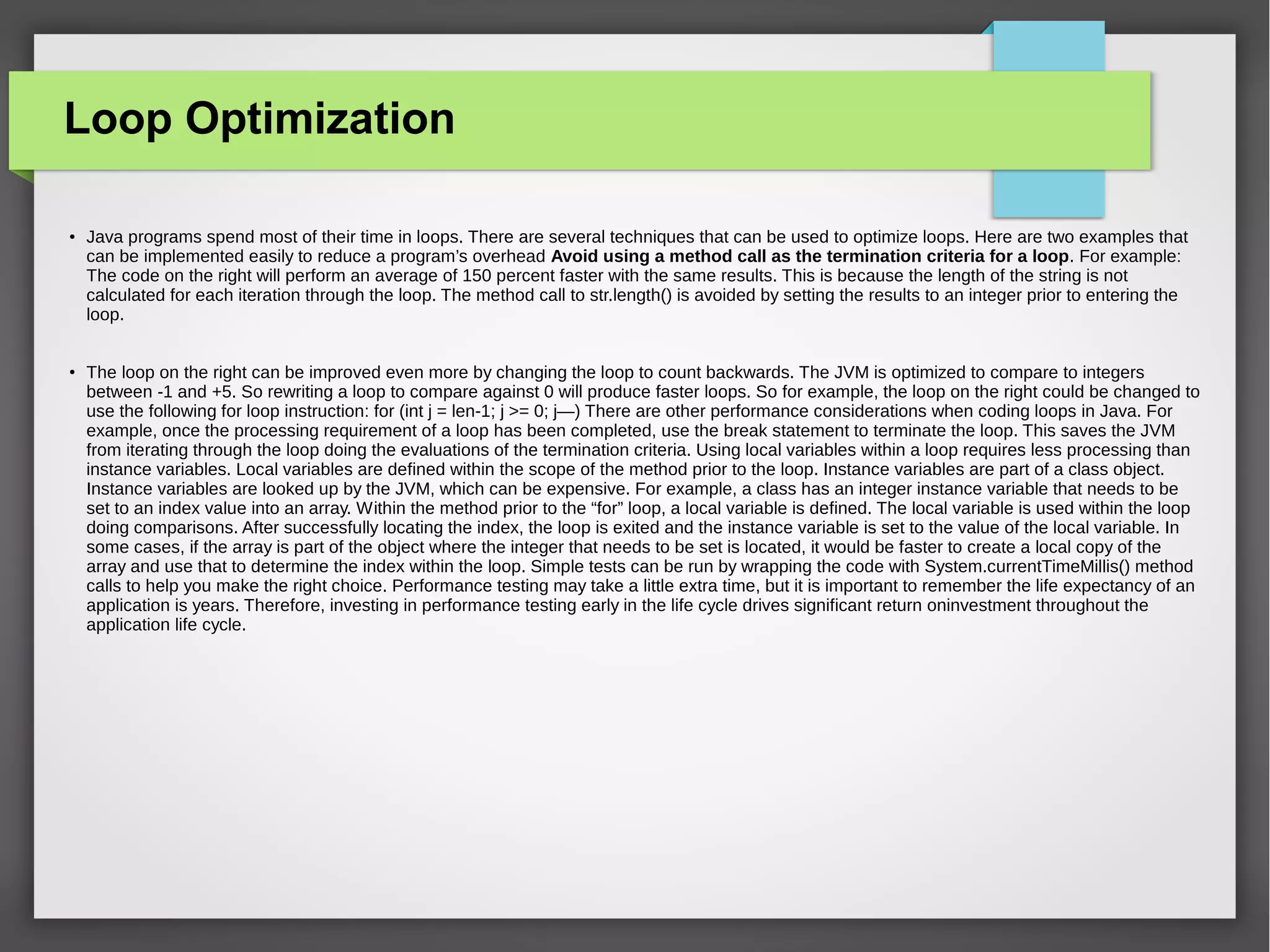 Loop Optimization
●
Java programs spend most of their time in loops. There are several techniques that can be used to optimize loops. Here are two examples that
can be implemented easily to reduce a program’s overhead Avoid using a method call as the termination criteria for a loop. For example:
The code on the right will perform an average of 150 percent faster with the same results. This is because the length of the string is not
calculated for each iteration through the loop. The method call to str.length() is avoided by setting the results to an integer prior to entering the
loop.
●
The loop on the right can be improved even more by changing the loop to count backwards. The JVM is optimized to compare to integers
between -1 and +5. So rewriting a loop to compare against 0 will produce faster loops. So for example, the loop on the right could be changed to
use the following for loop instruction: for (int j = len-1; j >= 0; j—) There are other performance considerations when coding loops in Java. For
example, once the processing requirement of a loop has been completed, use the break statement to terminate the loop. This saves the JVM
from iterating through the loop doing the evaluations of the termination criteria. Using local variables within a loop requires less processing than
instance variables. Local variables are defined within the scope of the method prior to the loop. Instance variables are part of a class object.
Instance variables are looked up by the JVM, which can be expensive. For example, a class has an integer instance variable that needs to be
set to an index value into an array. Within the method prior to the “for” loop, a local variable is defined. The local variable is used within the loop
doing comparisons. After successfully locating the index, the loop is exited and the instance variable is set to the value of the local variable. In
some cases, if the array is part of the object where the integer that needs to be set is located, it would be faster to create a local copy of the
array and use that to determine the index within the loop. Simple tests can be run by wrapping the code with System.currentTimeMillis() method
calls to help you make the right choice. Performance testing may take a little extra time, but it is important to remember the life expectancy of an
application is years. Therefore, investing in performance testing early in the life cycle drives significant return oninvestment throughout the
application life cycle.
 