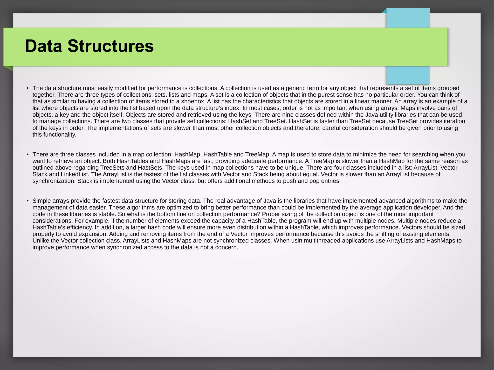 Data Structures
●
The data structure most easily modified for performance is collections. A collection is used as a generic term for any object that represents a set of items grouped
together. There are three types of collections: sets, lists and maps. A set is a collection of objects that in the purest sense has no particular order. You can think of
that as similar to having a collection of items stored in a shoebox. A list has the characteristics that objects are stored in a linear manner. An array is an example of a
list where objects are stored into the list based upon the data structure’s index. In most cases, order is not as impo tant when using arrays. Maps involve pairs of
objects, a key and the object itself. Objects are stored and retrieved using the keys. There are nine classes defined within the Java utility libraries that can be used
to manage collections. There are two classes that provide set collections: HashSet and TreeSet. HashSet is faster than TreeSet because TreeSet provides iteration
of the keys in order. The implementations of sets are slower than most other collection objects and,therefore, careful consideration should be given prior to using
this functionality.
●
There are three classes included in a map collection: HashMap, HashTable and TreeMap. A map is used to store data to minimize the need for searching when you
want to retrieve an object. Both HashTables and HashMaps are fast, providing adequate performance. A TreeMap is slower than a HashMap for the same reason as
outlined above regarding TreeSets and HastSets. The keys used in map collections have to be unique. There are four classes included in a list: ArrayList, Vector,
Stack and LinkedList. The ArrayList is the fastest of the list classes with Vector and Stack being about equal. Vector is slower than an ArrayList because of
synchronization. Stack is implemented using the Vector class, but offers additional methods to push and pop entries.
●
Simple arrays provide the fastest data structure for storing data. The real advantage of Java is the libraries that have implemented advanced algorithms to make the
management of data easier. These algorithms are optimized to bring better performance than could be implemented by the average application developer. And the
code in these libraries is stable. So what is the bottom line on collection performance? Proper sizing of the collection object is one of the most important
considerations. For example, if the number of elements exceed the capacity of a HashTable, the program will end up with multiple nodes. Multiple nodes reduce a
HashTable’s efficiency. In addition, a larger hash code will ensure more even distribution within a HashTable, which improves performance. Vectors should be sized
properly to avoid expansion. Adding and removing items from the end of a Vector improves performance because this avoids the shifting of existing elements.
Unlike the Vector collection class, ArrayLists and HashMaps are not synchronized classes. When usin multithreaded applications use ArrayLists and HashMaps to
improve performance when synchronized access to the data is not a concern.
 