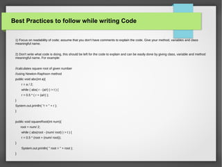 Best Practices to follow while writing Code
1) Focus on readability of code; assume that you don't have comments to explain the code. Give your method, variables and class
meaningful name.
2) Don't write what code is doing, this should be left for the code to explain and can be easily done by giving class, variable and method
meaningful name. For example:
//calculates square root of given number
//using Newton-Raphson method
public void abc(int a){
r = a / 2;
while ( abs( r - (a/r) ) > t ) {
r = 0.5 * ( r + (a/r) );
}
System.out.println( "r = " + r );
}
public void squareRoot(int num){
root = num/ 2;
while ( abs(root - (num/ root) ) > t ) {
r = 0.5 * (root + (num/ root));
}
System.out.println( " root = " + root );
}
 