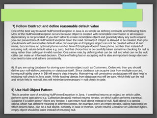 7) Follow Contract and define reasonable default value
One of the best way to avoid NullPointerException in Java is as simple as defining contracts and following them.
Most of the NullPointerException occurs because Object is created with incomplete information or all required
dependency is not provided. If you don't allow to create incomplete object and gracefully deny any such request
you can prevent lots of NullPointerException down the road. Similarly if Object is allowed to be created, than you
should work with reasonable default value. for example an Employee object can not be created without id and
name, but can have an optional phone number. Now if Employee doesn't have phone number than instead of
returning null, return default value e.g. zero, but that choice has to be carefully taken sometime checking for null is
easy rather than calling an invalid number. One same note, by defining what can be null and what can not be null,
caller can make an informed decision. Choice of failing fast or accepting null is also an important design decision
you need to take and adhere consistently.
8) If you are using database for storing your domain object such as Customers, Orders etc than you should
define your null-ability constraints on database itself. Since database can acquire data from multiple sources,
having null-ability check in DB will ensure data integrity. Maintaining null constraints on database will also help in
reducing null check in Java code. While loading objects from database you will be sure, which field can be null
and which field is not null, this will minimize unnecessary != null check in code.
9) Use Null Object Pattern
This is another way of avoiding NullPointerExcpetion in Java. If a method returns an object, on which caller,
perform some operations e.g. Collection.iterator() method returns Iterator, on which caller performs traversal.
Suppose if a caller doesn’t have any Iterator, it can return Null object instead of null. Null object is a special
object, which has different meaning in different context, for example, here an empty Iterator, calling hasNext() on
which returns false, can be a null object. Similarly in case of method, which returns Container or Collection types,
empty object should be used instead of returning null.
 
