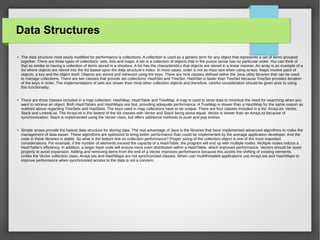 Data Structures
●
The data structure most easily modified for performance is collections. A collection is used as a generic term for any object that represents a set of items grouped
together. There are three types of collections: sets, lists and maps. A set is a collection of objects that in the purest sense has no particular order. You can think of
that as similar to having a collection of items stored in a shoebox. A list has the characteristics that objects are stored in a linear manner. An array is an example of a
list where objects are stored into the list based upon the data structure’s index. In most cases, order is not as impo tant when using arrays. Maps involve pairs of
objects, a key and the object itself. Objects are stored and retrieved using the keys. There are nine classes defined within the Java utility libraries that can be used
to manage collections. There are two classes that provide set collections: HashSet and TreeSet. HashSet is faster than TreeSet because TreeSet provides iteration
of the keys in order. The implementations of sets are slower than most other collection objects and,therefore, careful consideration should be given prior to using
this functionality.
●
There are three classes included in a map collection: HashMap, HashTable and TreeMap. A map is used to store data to minimize the need for searching when you
want to retrieve an object. Both HashTables and HashMaps are fast, providing adequate performance. A TreeMap is slower than a HashMap for the same reason as
outlined above regarding TreeSets and HastSets. The keys used in map collections have to be unique. There are four classes included in a list: ArrayList, Vector,
Stack and LinkedList. The ArrayList is the fastest of the list classes with Vector and Stack being about equal. Vector is slower than an ArrayList because of
synchronization. Stack is implemented using the Vector class, but offers additional methods to push and pop entries.
●
Simple arrays provide the fastest data structure for storing data. The real advantage of Java is the libraries that have implemented advanced algorithms to make the
management of data easier. These algorithms are optimized to bring better performance than could be implemented by the average application developer. And the
code in these libraries is stable. So what is the bottom line on collection performance? Proper sizing of the collection object is one of the most important
considerations. For example, if the number of elements exceed the capacity of a HashTable, the program will end up with multiple nodes. Multiple nodes reduce a
HashTable’s efficiency. In addition, a larger hash code will ensure more even distribution within a HashTable, which improves performance. Vectors should be sized
properly to avoid expansion. Adding and removing items from the end of a Vector improves performance because this avoids the shifting of existing elements.
Unlike the Vector collection class, ArrayLists and HashMaps are not synchronized classes. When usin multithreaded applications use ArrayLists and HashMaps to
improve performance when synchronized access to the data is not a concern.
 