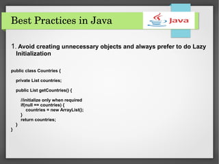 Best Practices in Java
1. Avoid creating unnecessary objects and always prefer to do Lazy
Initialization
public class Countries {
private List countries;
public List getCountries() {
//initialize only when required
if(null == countries) {
countries = new ArrayList();
}
return countries;
}
}
 