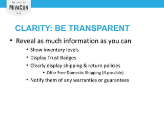 CLARITY: BE TRANSPARENT 
• Reveal as much information as you can 
• Show inventory levels 
• Display Trust Badges 
• Clearly display shipping & return policies 
• Offer Free Domestic Shipping (If possible) 
• Notify them of any warranties or guarantees 
 