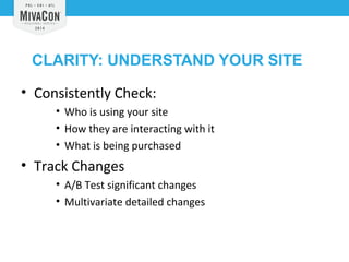 CLARITY: UNDERSTAND YOUR SITE 
• Consistently Check: 
• Who is using your site 
• How they are interacting with it 
• What is being purchased 
• Track Changes 
• A/B Test significant changes 
• Multivariate detailed changes 
 