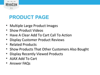 PRODUCT PAGE 
• Multiple Large Product Images 
• Show Product Videos 
• Have A Clear Add To Cart Call To Action 
• Display Customer Product Reviews 
• Related Products 
• Show Products That Other Customers Also Bought 
• Display Recently Viewed Products 
• AJAX Add To Cart 
• Answer FAQs 
 