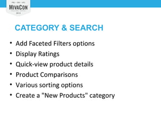 CATEGORY & SEARCH 
• Add Faceted Filters options 
• Display Ratings 
• Quick-view product details 
• Product Comparisons 
• Various sorting options 
• Create a "New Products" category 
 