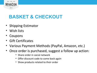 BASKET & CHECKOUT 
• Shipping Estimator 
• Wish lists 
• Coupons 
• Gift Certificates 
• Various Payment Methods (PayPal, Amazon, etc.) 
• Once order is purchased, suggest a follow up action: 
• Share order in social network 
• Offer discount code to come back again 
• Show products related to their order 
 
