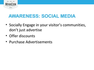 AWARENESS: SOCIAL MEDIA 
• Socially Engage in your visitor’s communities, 
don’t just advertise 
• Offer discounts 
• Purchase Advertisements 
 