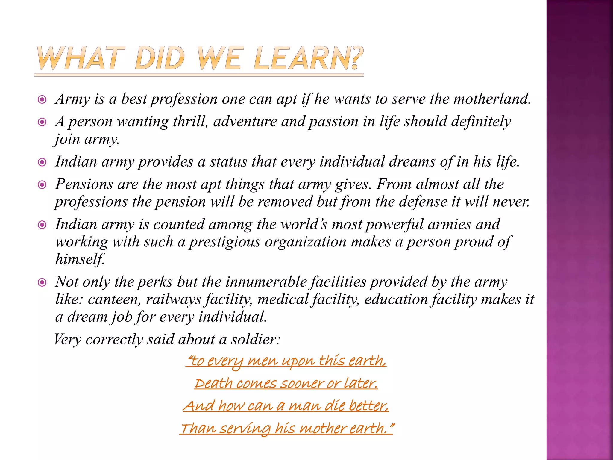  Army is a best profession one can apt if he wants to serve the motherland.
 A person wanting thrill, adventure and passion in life should definitely
join army.
 Indian army provides a status that every individual dreams of in his life.
 Pensions are the most apt things that army gives. From almost all the
professions the pension will be removed but from the defense it will never.
 Indian army is counted among the world’s most powerful armies and
working with such a prestigious organization makes a person proud of
himself.
 Not only the perks but the innumerable facilities provided by the army
like: canteen, railways facility, medical facility, education facility makes it
a dream job for every individual.
Very correctly said about a soldier:
“to every men upon this earth,
Death comes sooner or later.
And how can a man die better,
Than serving his mother earth.”
 