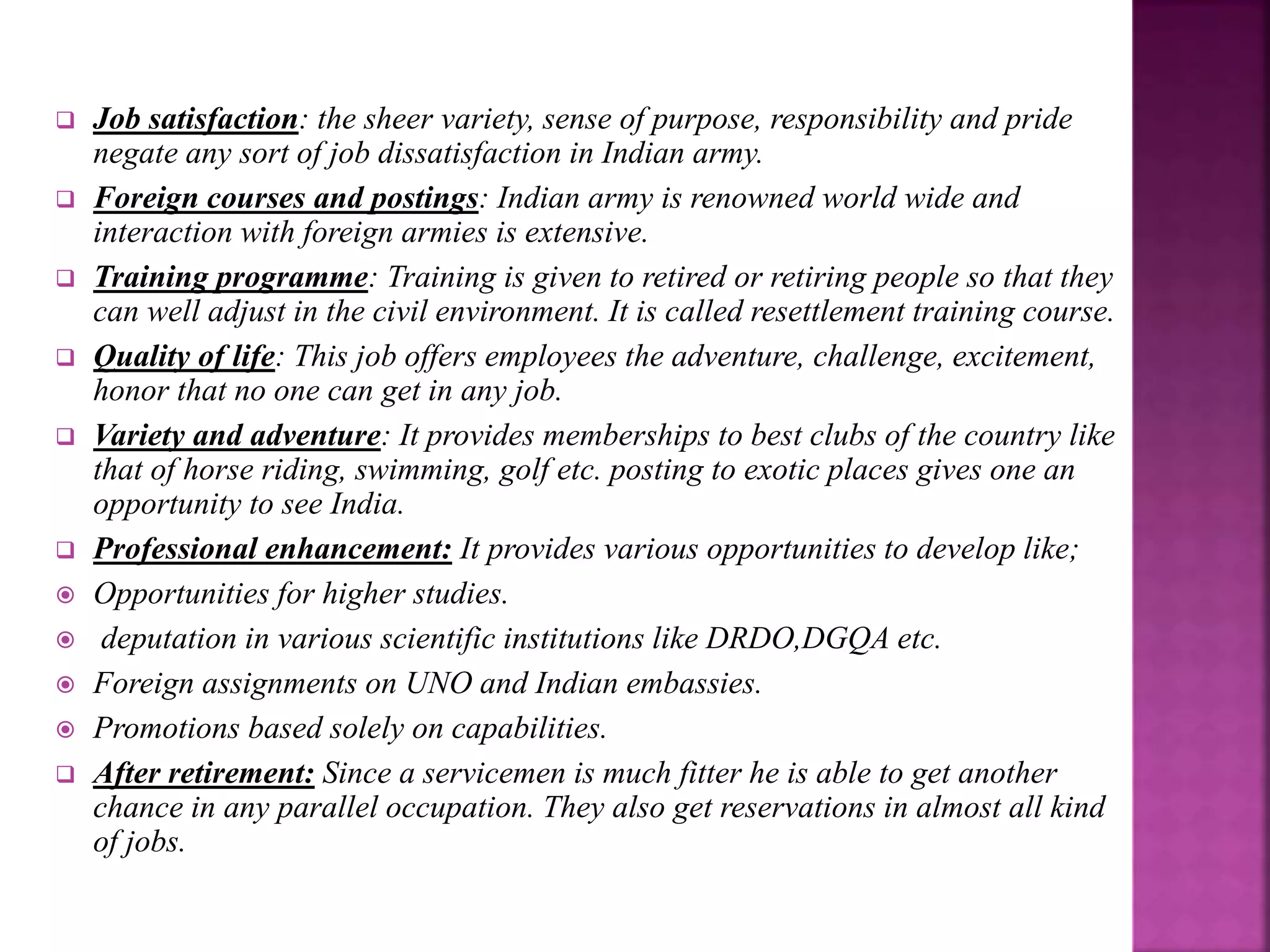  Job satisfaction: the sheer variety, sense of purpose, responsibility and pride
negate any sort of job dissatisfaction in Indian army.
 Foreign courses and postings: Indian army is renowned world wide and
interaction with foreign armies is extensive.
 Training programme: Training is given to retired or retiring people so that they
can well adjust in the civil environment. It is called resettlement training course.
 Quality of life: This job offers employees the adventure, challenge, excitement,
honor that no one can get in any job.
 Variety and adventure: It provides memberships to best clubs of the country like
that of horse riding, swimming, golf etc. posting to exotic places gives one an
opportunity to see India.
 Professional enhancement: It provides various opportunities to develop like;
 Opportunities for higher studies.
 deputation in various scientific institutions like DRDO,DGQA etc.
 Foreign assignments on UNO and Indian embassies.
 Promotions based solely on capabilities.
 After retirement: Since a servicemen is much fitter he is able to get another
chance in any parallel occupation. They also get reservations in almost all kind
of jobs.
 