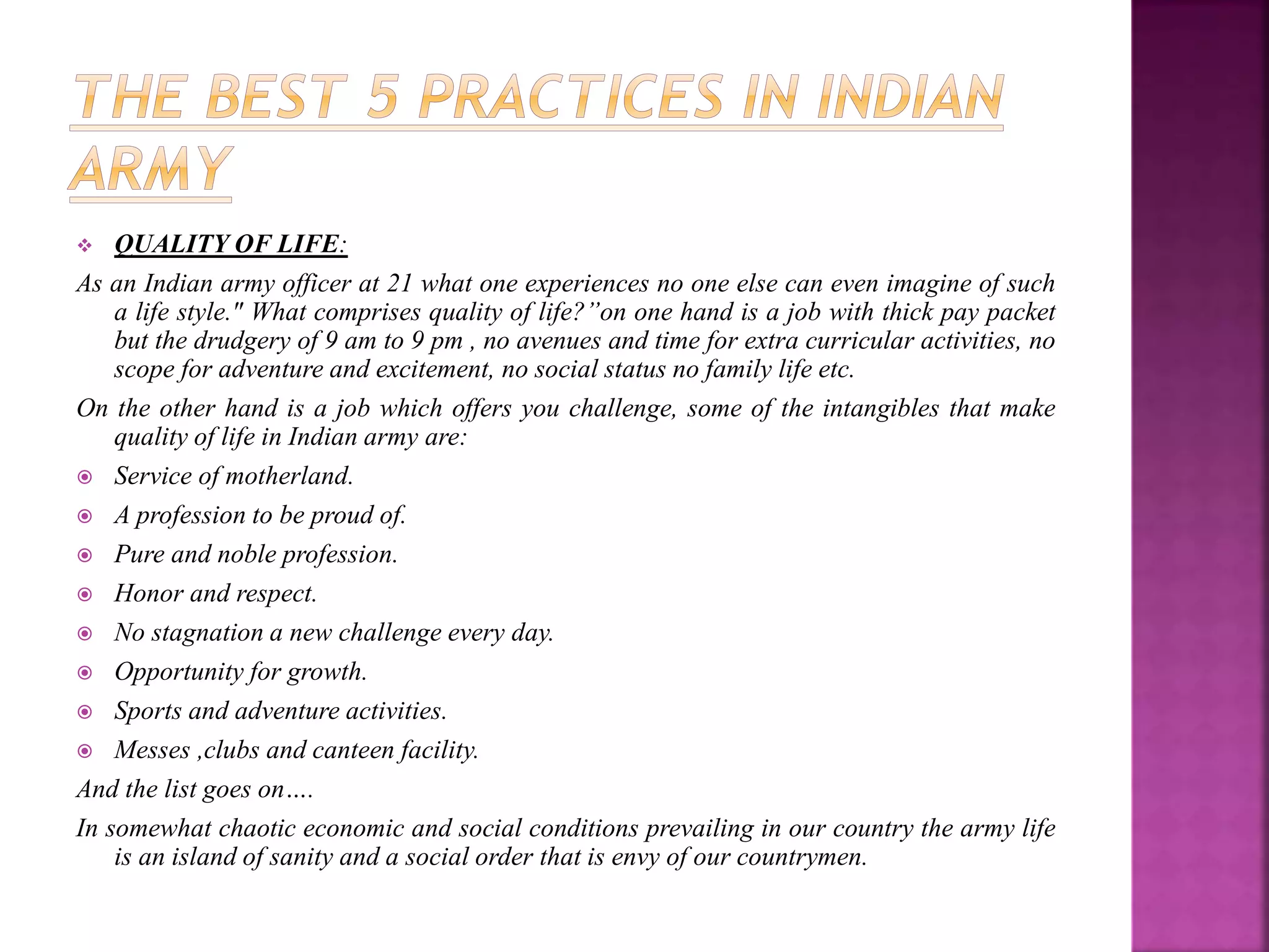  QUALITY OF LIFE:
As an Indian army officer at 21 what one experiences no one else can even imagine of such
a life style." What comprises quality of life?”on one hand is a job with thick pay packet
but the drudgery of 9 am to 9 pm , no avenues and time for extra curricular activities, no
scope for adventure and excitement, no social status no family life etc.
On the other hand is a job which offers you challenge, some of the intangibles that make
quality of life in Indian army are:
 Service of motherland.
 A profession to be proud of.
 Pure and noble profession.
 Honor and respect.
 No stagnation a new challenge every day.
 Opportunity for growth.
 Sports and adventure activities.
 Messes ,clubs and canteen facility.
And the list goes on….
In somewhat chaotic economic and social conditions prevailing in our country the army life
is an island of sanity and a social order that is envy of our countrymen.
 
