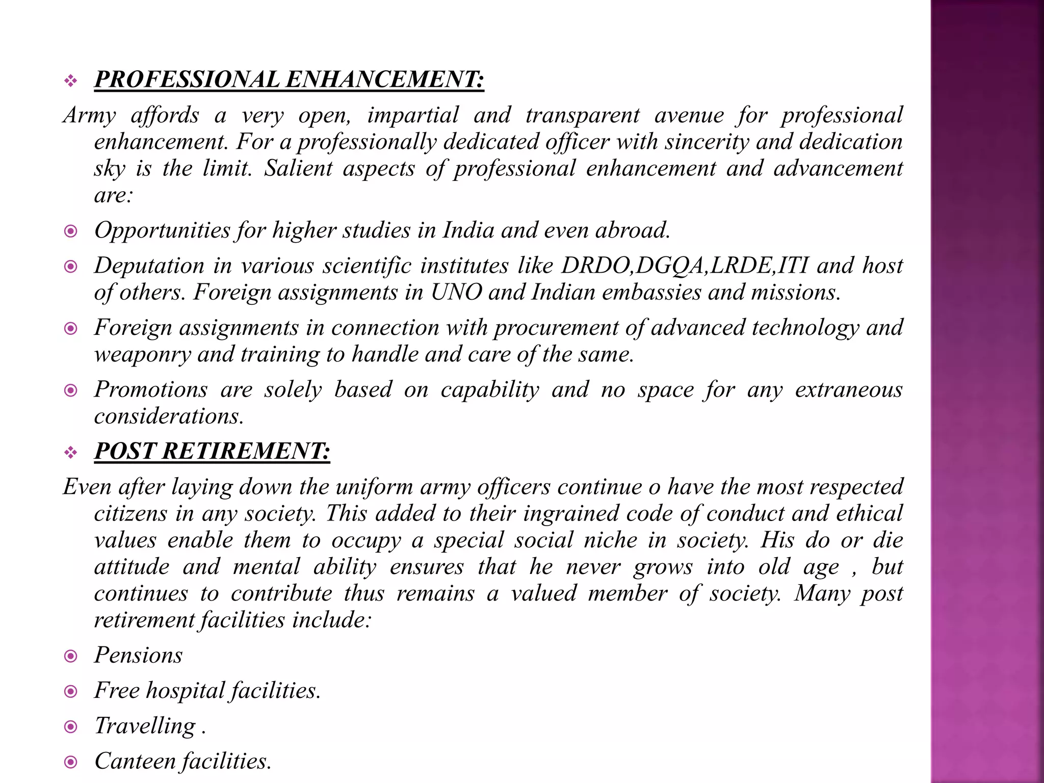  PROFESSIONAL ENHANCEMENT:
Army affords a very open, impartial and transparent avenue for professional
enhancement. For a professionally dedicated officer with sincerity and dedication
sky is the limit. Salient aspects of professional enhancement and advancement
are:
 Opportunities for higher studies in India and even abroad.
 Deputation in various scientific institutes like DRDO,DGQA,LRDE,ITI and host
of others. Foreign assignments in UNO and Indian embassies and missions.
 Foreign assignments in connection with procurement of advanced technology and
weaponry and training to handle and care of the same.
 Promotions are solely based on capability and no space for any extraneous
considerations.
 POST RETIREMENT:
Even after laying down the uniform army officers continue o have the most respected
citizens in any society. This added to their ingrained code of conduct and ethical
values enable them to occupy a special social niche in society. His do or die
attitude and mental ability ensures that he never grows into old age , but
continues to contribute thus remains a valued member of society. Many post
retirement facilities include:
 Pensions
 Free hospital facilities.
 Travelling .
 Canteen facilities.
 