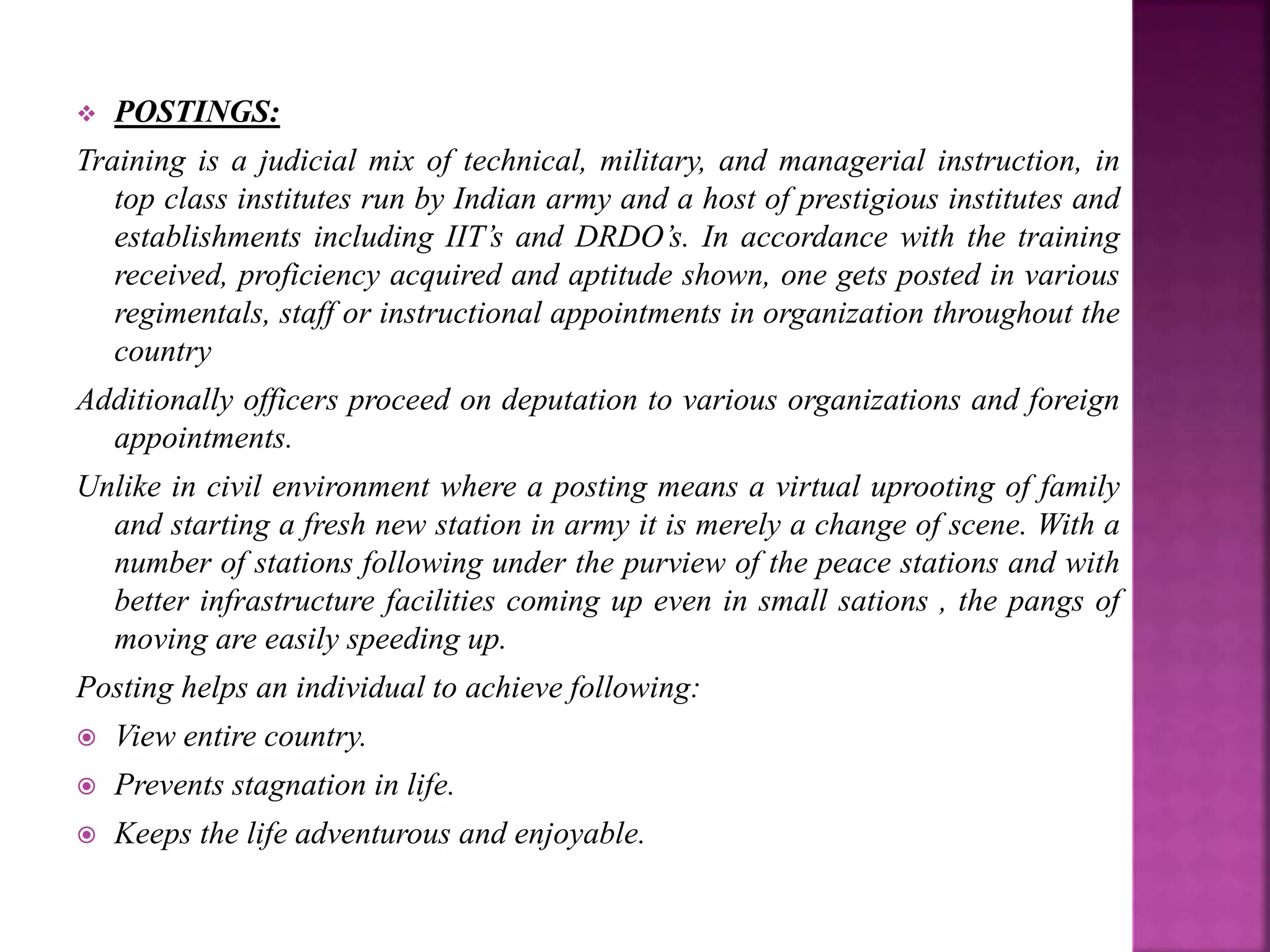  POSTINGS:
Training is a judicial mix of technical, military, and managerial instruction, in
top class institutes run by Indian army and a host of prestigious institutes and
establishments including IIT’s and DRDO’s. In accordance with the training
received, proficiency acquired and aptitude shown, one gets posted in various
regimentals, staff or instructional appointments in organization throughout the
country
Additionally officers proceed on deputation to various organizations and foreign
appointments.
Unlike in civil environment where a posting means a virtual uprooting of family
and starting a fresh new station in army it is merely a change of scene. With a
number of stations following under the purview of the peace stations and with
better infrastructure facilities coming up even in small sations , the pangs of
moving are easily speeding up.
Posting helps an individual to achieve following:
 View entire country.
 Prevents stagnation in life.
 Keeps the life adventurous and enjoyable.
 