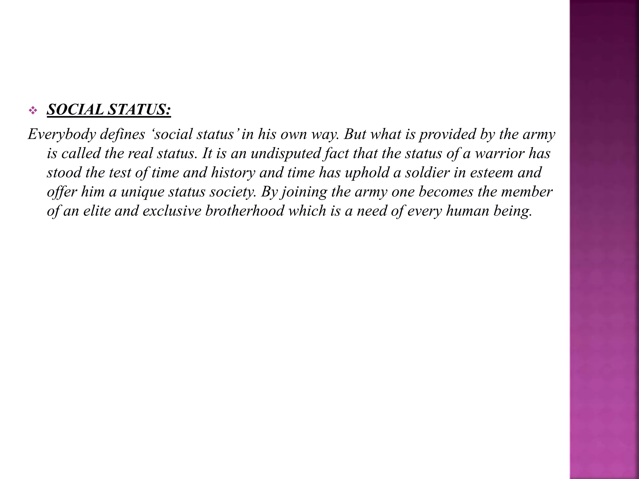  SOCIAL STATUS:
Everybody defines ‘social status’in his own way. But what is provided by the army
is called the real status. It is an undisputed fact that the status of a warrior has
stood the test of time and history and time has uphold a soldier in esteem and
offer him a unique status society. By joining the army one becomes the member
of an elite and exclusive brotherhood which is a need of every human being.
 