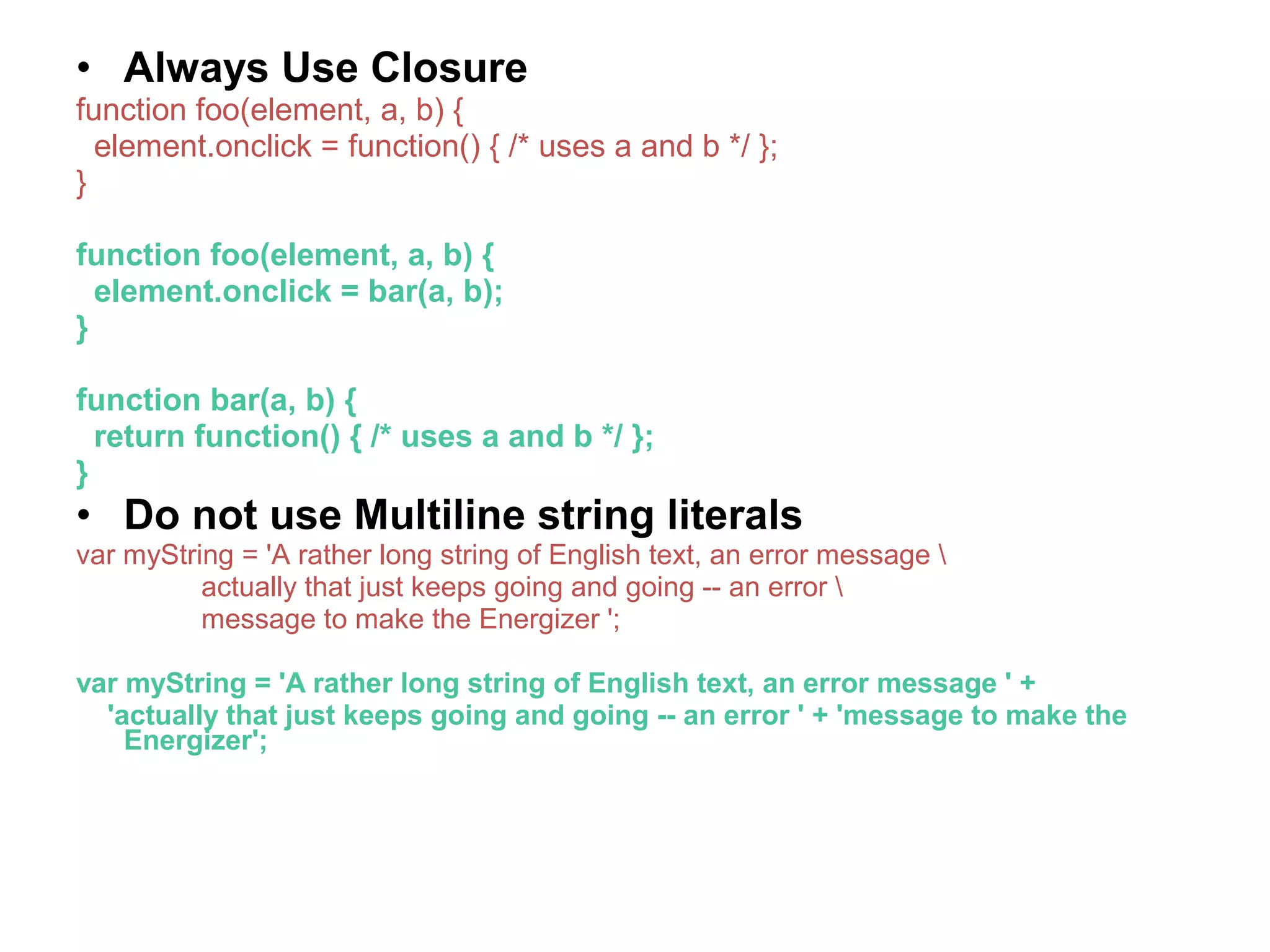• Always Use Closure function foo(element, a, b) { element.onclick = function() { /* uses a and b */ }; } function foo(element, a, b) { element.onclick = bar(a, b); } function bar(a, b) { return function() { /* uses a and b */ }; } • Do not use Multiline string literals var myString = 'A rather long string of English text, an error message actually that just keeps going and going -- an error message to make the Energizer '; var myString = 'A rather long string of English text, an error message ' + 'actually that just keeps going and going -- an error ' + 'message to make the Energizer'; 