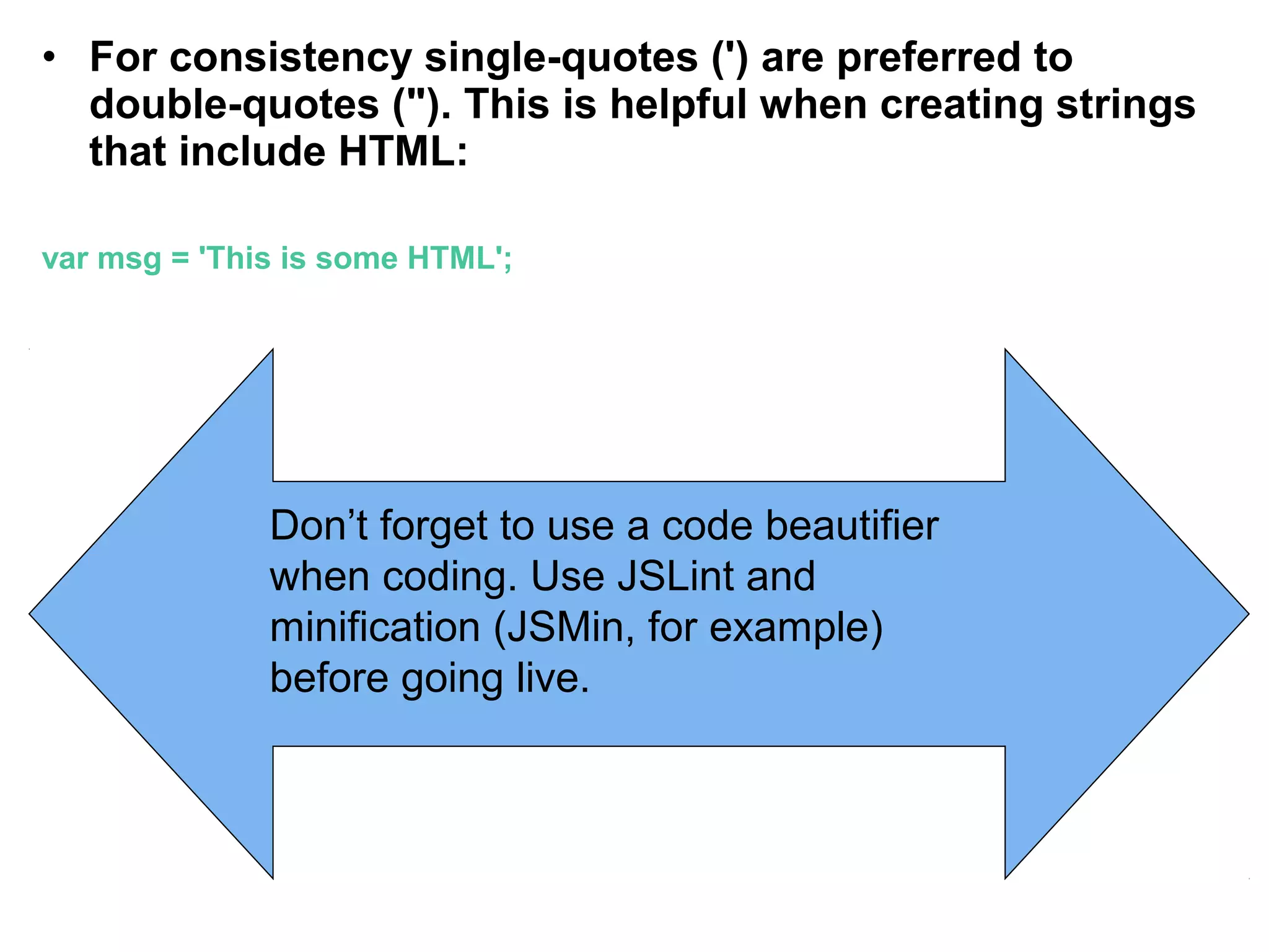 • For consistency single-quotes (') are preferred to double-quotes ("). This is helpful when creating strings that include HTML: var msg = 'This is some HTML'; Don’t forget to use a code beautifier when coding. Use JSLint and minification (JSMin, for example) before going live. 