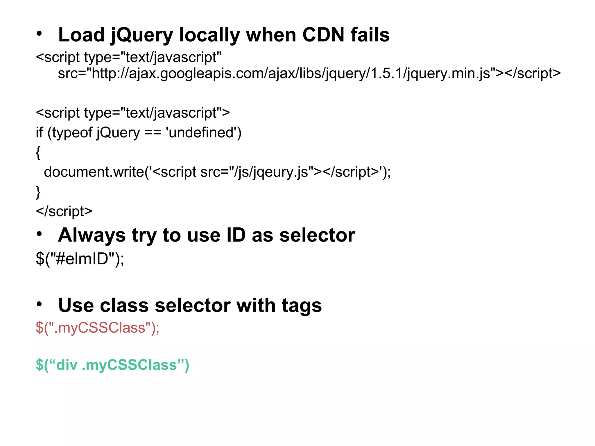 • Load jQuery locally when CDN fails <script type="text/javascript" src="http://ajax.googleapis.com/ajax/libs/jquery/1.5.1/jquery.min.js"></script> <script type="text/javascript"> if (typeof jQuery == 'undefined') { document.write('<script src="/js/jqeury.js"></script>'); } </script> • Always try to use ID as selector $("#elmID"); • Use class selector with tags $(".myCSSClass"); $(“div .myCSSClass”) 