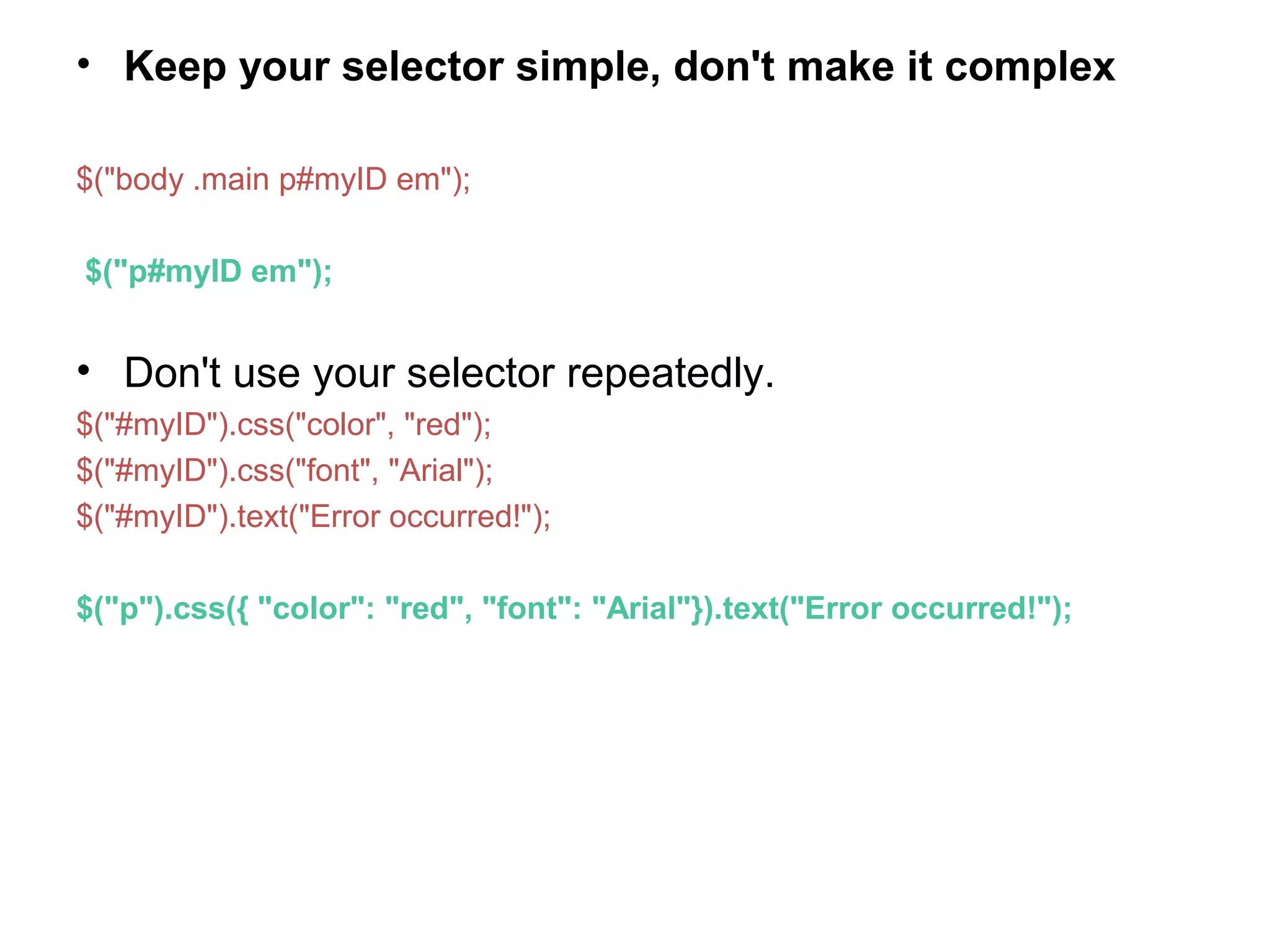 • Keep your selector simple, don't make it complex $("body .main p#myID em"); $("p#myID em"); • Don't use your selector repeatedly. $("#myID").css("color", "red"); $("#myID").css("font", "Arial"); $("#myID").text("Error occurred!"); $("p").css({ "color": "red", "font": "Arial"}).text("Error occurred!"); 