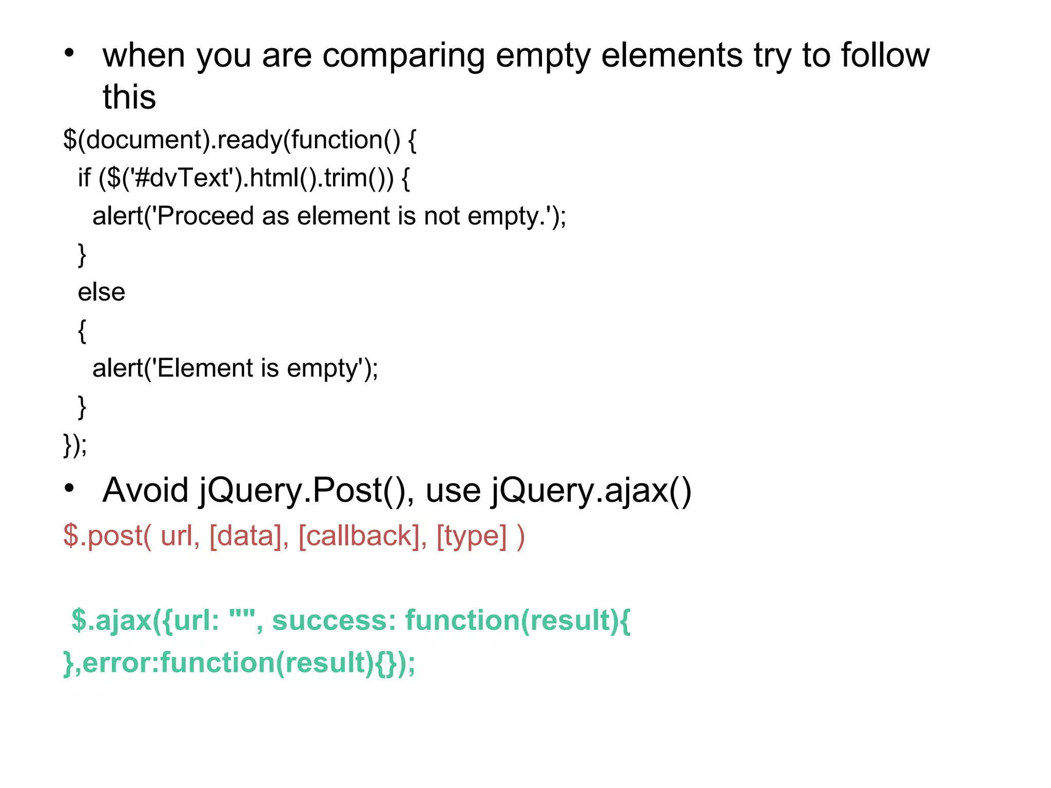 • when you are comparing empty elements try to follow this $(document).ready(function() { if ($('#dvText').html().trim()) { alert('Proceed as element is not empty.'); } else { alert('Element is empty'); } }); • Avoid jQuery.Post(), use jQuery.ajax() $.post( url, [data], [callback], [type] ) $.ajax({url: "", success: function(result){ },error:function(result){}); 