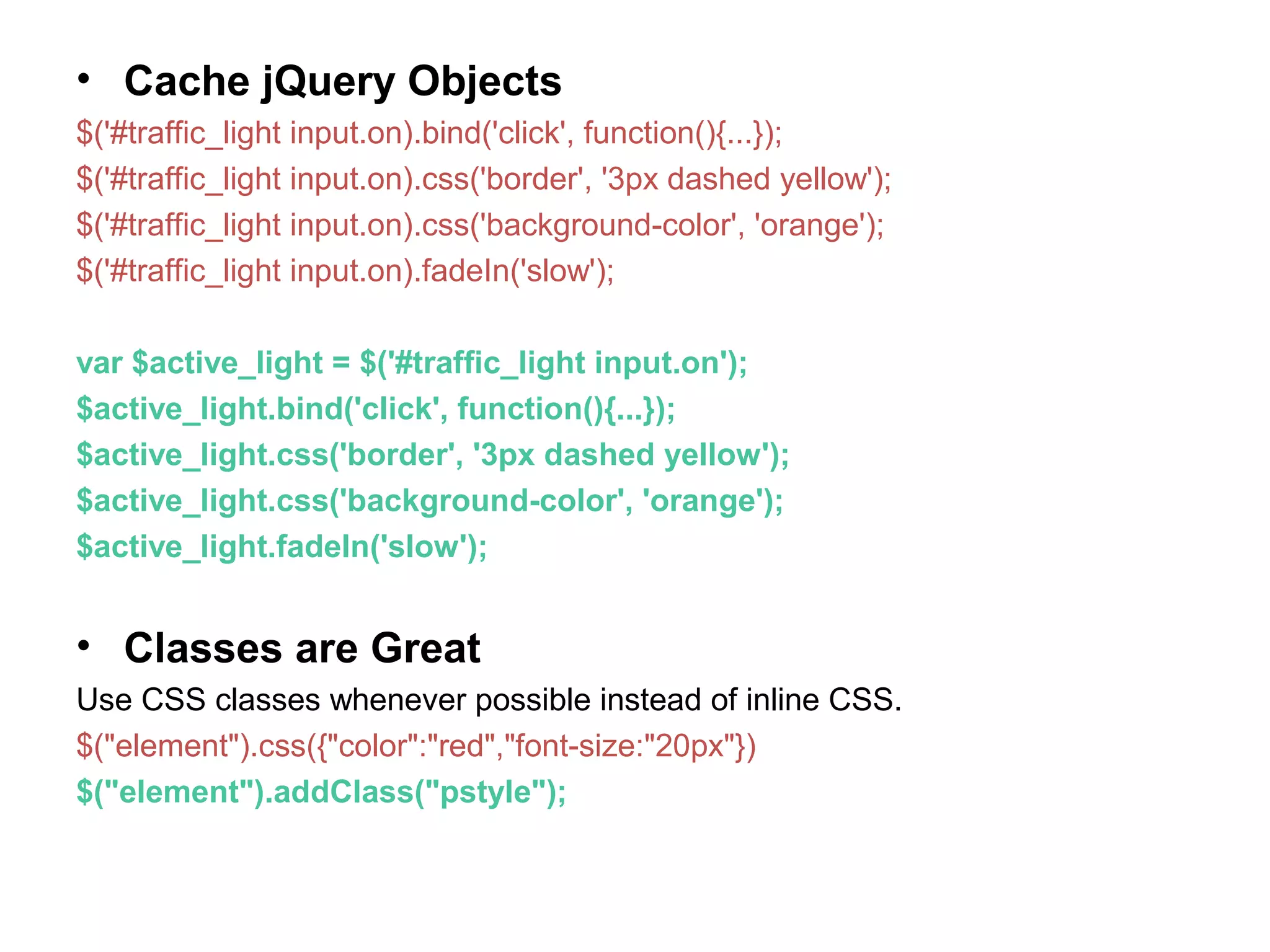 • Cache jQuery Objects $('#traffic_light input.on).bind('click', function(){...}); $('#traffic_light input.on).css('border', '3px dashed yellow'); $('#traffic_light input.on).css('background-color', 'orange'); $('#traffic_light input.on).fadeIn('slow'); var $active_light = $('#traffic_light input.on'); $active_light.bind('click', function(){...}); $active_light.css('border', '3px dashed yellow'); $active_light.css('background-color', 'orange'); $active_light.fadeIn('slow'); • Classes are Great Use CSS classes whenever possible instead of inline CSS. $("element").css({"color":"red","font-size:"20px"}) $("element").addClass("pstyle"); 