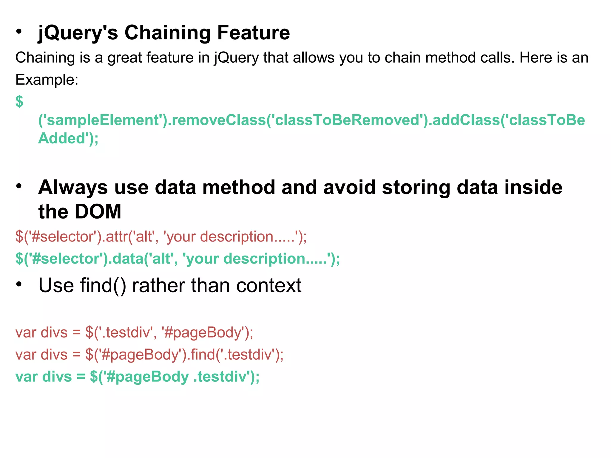 • jQuery's Chaining Feature Chaining is a great feature in jQuery that allows you to chain method calls. Here is an Example: $ ('sampleElement').removeClass('classToBeRemoved').addClass('classToBe Added'); • Always use data method and avoid storing data inside the DOM $('#selector').attr('alt', 'your description.....'); $('#selector').data('alt', 'your description.....'); • Use find() rather than context var divs = $('.testdiv', '#pageBody'); var divs = $('#pageBody').find('.testdiv'); var divs = $('#pageBody .testdiv'); 