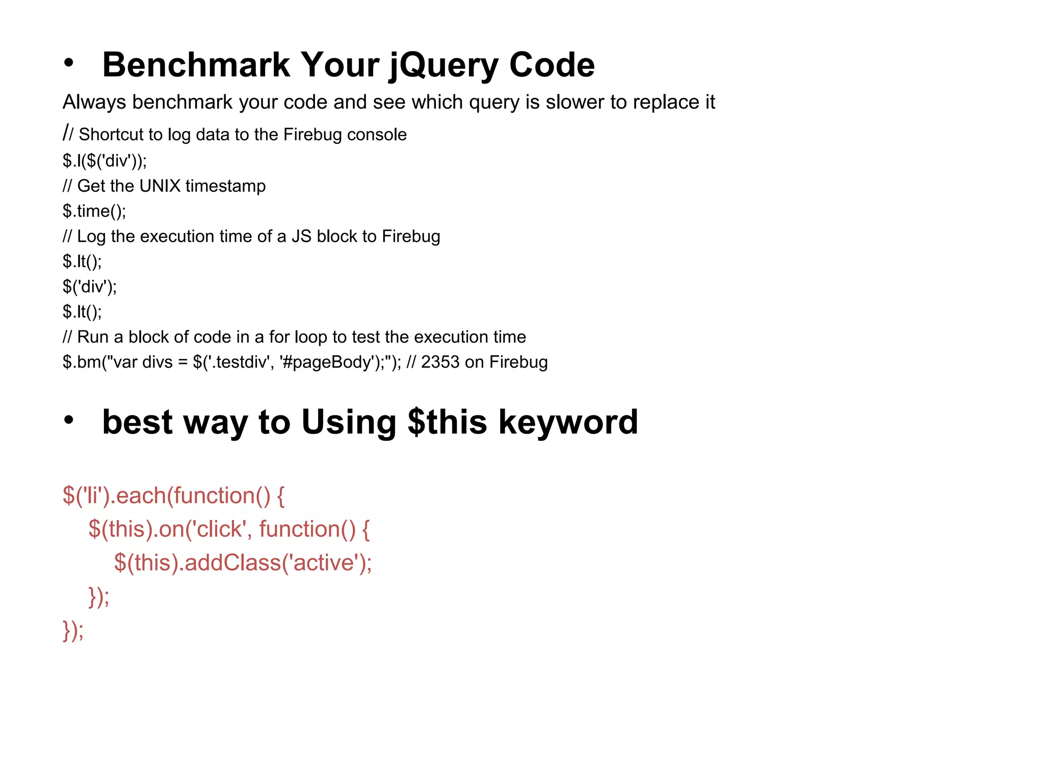 • Benchmark Your jQuery Code Always benchmark your code and see which query is slower to replace it // Shortcut to log data to the Firebug console $.l($('div')); // Get the UNIX timestamp $.time(); // Log the execution time of a JS block to Firebug $.lt(); $('div'); $.lt(); // Run a block of code in a for loop to test the execution time $.bm("var divs = $('.testdiv', '#pageBody');"); // 2353 on Firebug • best way to Using $this keyword $('li').each(function() { $(this).on('click', function() { $(this).addClass('active'); }); }); 