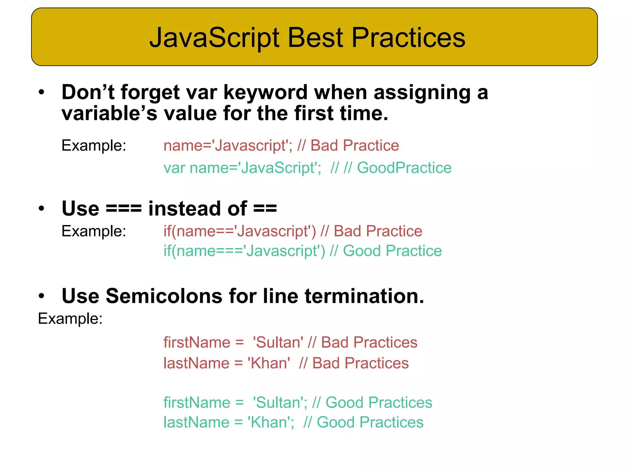 • Don’t forget var keyword when assigning a variable’s value for the first time. Example: name='Javascript'; // Bad Practice var name='JavaScript'; // // GoodPractice • Use === instead of == Example: if(name=='Javascript') // Bad Practice if(name==='Javascript') // Good Practice • Use Semicolons for line termination. Example: firstName = 'Sultan' // Bad Practices lastName = 'Khan' // Bad Practices firstName = 'Sultan'; // Good Practices lastName = 'Khan'; // Good Practices JavaScript Best Practices 