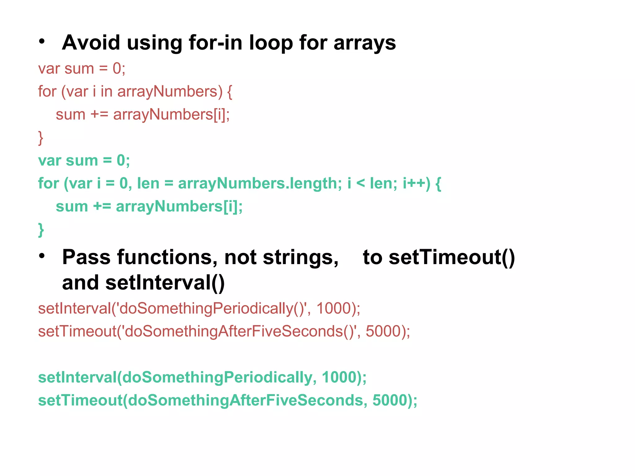 • Avoid using for-in loop for arrays var sum = 0; for (var i in arrayNumbers) { sum += arrayNumbers[i]; } var sum = 0; for (var i = 0, len = arrayNumbers.length; i < len; i++) { sum += arrayNumbers[i]; } • Pass functions, not strings, to setTimeout() and setInterval() setInterval('doSomethingPeriodically()', 1000); setTimeout('doSomethingAfterFiveSeconds()', 5000); setInterval(doSomethingPeriodically, 1000); setTimeout(doSomethingAfterFiveSeconds, 5000); 