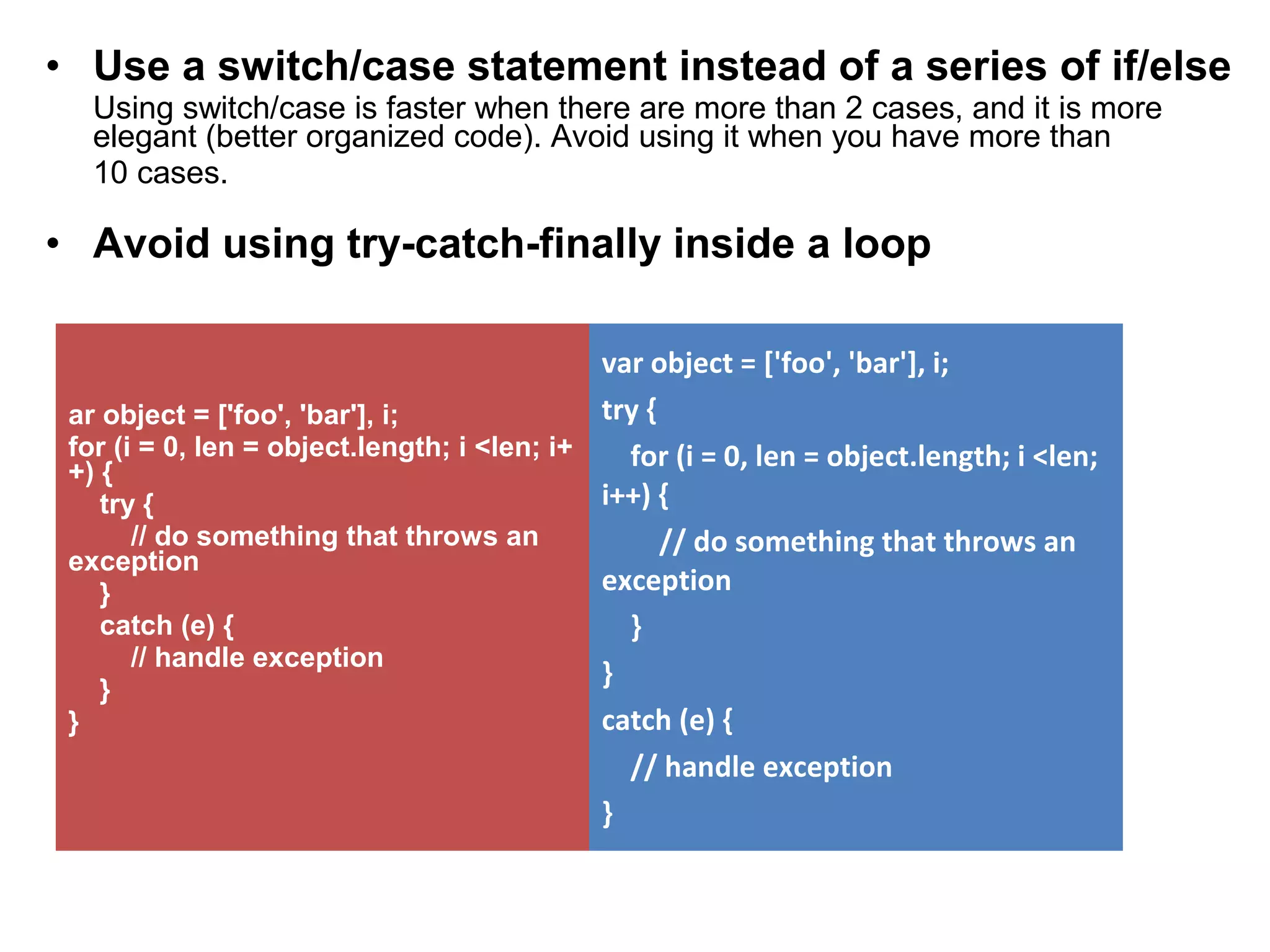 • Use a switch/case statement instead of a series of if/else Using switch/case is faster when there are more than 2 cases, and it is more elegant (better organized code). Avoid using it when you have more than 10 cases. • Avoid using try-catch-finally inside a loop ar object = ['foo', 'bar'], i; for (i = 0, len = object.length; i <len; i+ +) { try { // do something that throws an exception } catch (e) { // handle exception } } var object = ['foo', 'bar'], i; try { for (i = 0, len = object.length; i <len; i++) { // do something that throws an exception } } catch (e) { // handle exception } 