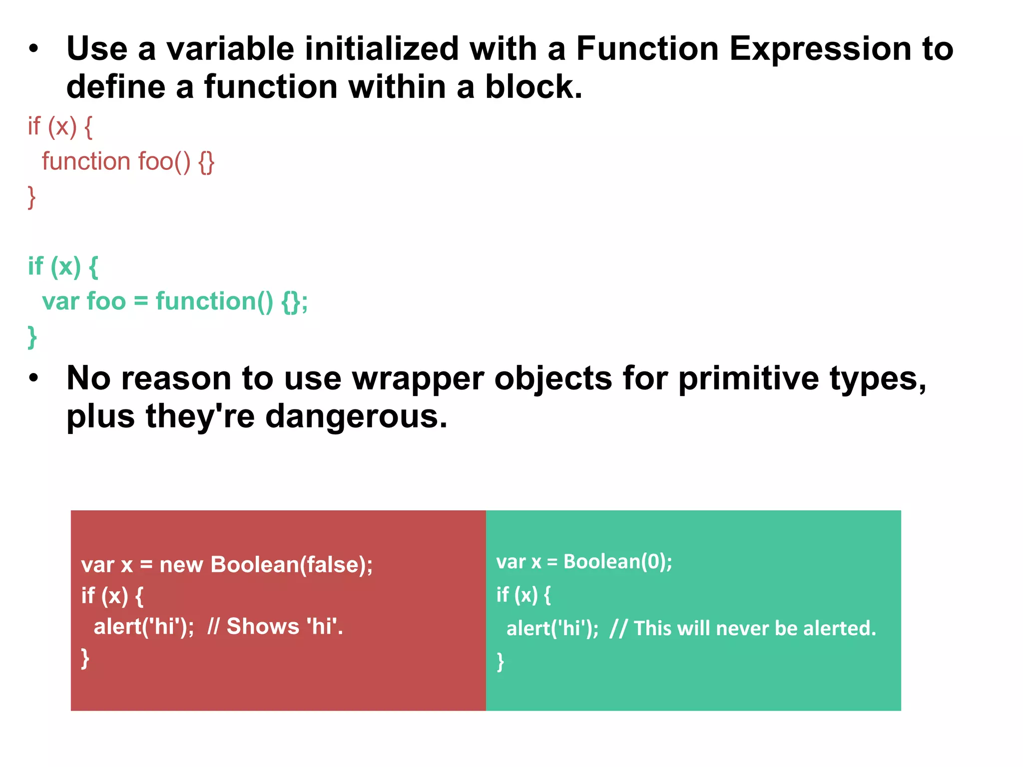 • Use a variable initialized with a Function Expression to define a function within a block. if (x) { function foo() {} } if (x) { var foo = function() {}; } • No reason to use wrapper objects for primitive types, plus they're dangerous. var x = new Boolean(false); if (x) { alert('hi'); // Shows 'hi'. } var x = Boolean(0); if (x) { alert('hi'); // This will never be alerted. } 