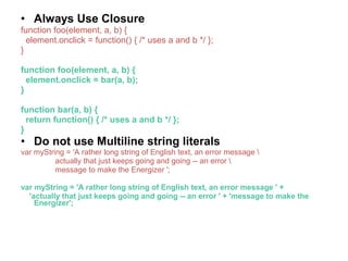 • Always Use Closure
function foo(element, a, b) {
element.onclick = function() { /* uses a and b */ };
}
function foo(element, a, b) {
element.onclick = bar(a, b);
}
function bar(a, b) {
return function() { /* uses a and b */ };
}
• Do not use Multiline string literals
var myString = 'A rather long string of English text, an error message 
actually that just keeps going and going -- an error 
message to make the Energizer ';
var myString = 'A rather long string of English text, an error message ' +
'actually that just keeps going and going -- an error ' + 'message to make the
Energizer';
 