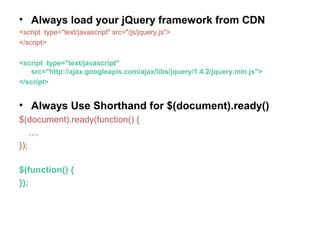 • Always load your jQuery framework from CDN
<script type="text/javascript" src="/js/jquery.js">
</script>
<script type="text/javascript"
src="http://ajax.googleapis.com/ajax/libs/jquery/1.4.2/jquery.min.js">
</script>
• Always Use Shorthand for $(document).ready()
$(document).ready(function() {
....
});
$(function() {
});
 