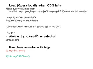 • Load jQuery locally when CDN fails
<script type="text/javascript"
src="http://ajax.googleapis.com/ajax/libs/jquery/1.5.1/jquery.min.js"></script>
<script type="text/javascript">
if (typeof jQuery == 'undefined')
{
document.write('<script src="/js/jqeury.js"></script>');
}
</script>
• Always try to use ID as selector
$("#elmID");
• Use class selector with tags
$(".myCSSClass");
$(“div .myCSSClass”)
 