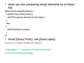 • when you are comparing empty elements try to follow
this
$(document).ready(function() {
if ($('#dvText').html().trim()) {
alert('Proceed as element is not empty.');
}
else
{
alert('Element is empty');
}
});
• Avoid jQuery.Post(), use jQuery.ajax()
$.post( url, [data], [callback], [type] )
$.ajax({url: "", success: function(result){
},error:function(result){});
 