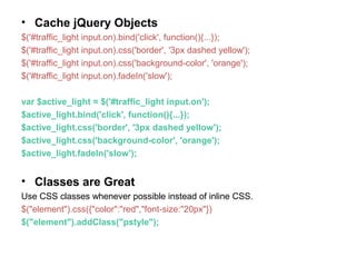 • Cache jQuery Objects
$('#traffic_light input.on).bind('click', function(){...});
$('#traffic_light input.on).css('border', '3px dashed yellow');
$('#traffic_light input.on).css('background-color', 'orange');
$('#traffic_light input.on).fadeIn('slow');
var $active_light = $('#traffic_light input.on');
$active_light.bind('click', function(){...});
$active_light.css('border', '3px dashed yellow');
$active_light.css('background-color', 'orange');
$active_light.fadeIn('slow');
• Classes are Great
Use CSS classes whenever possible instead of inline CSS.
$("element").css({"color":"red","font-size:"20px"})
$("element").addClass("pstyle");
 