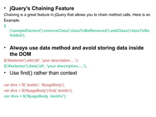 • jQuery's Chaining Feature
Chaining is a great feature in jQuery that allows you to chain method calls. Here is an
Example:
$
('sampleElement').removeClass('classToBeRemoved').addClass('classToBe
Added');
• Always use data method and avoid storing data inside
the DOM
$('#selector').attr('alt', 'your description.....');
$('#selector').data('alt', 'your description.....');
• Use find() rather than context
var divs = $('.testdiv', '#pageBody');
var divs = $('#pageBody').find('.testdiv');
var divs = $('#pageBody .testdiv');
 