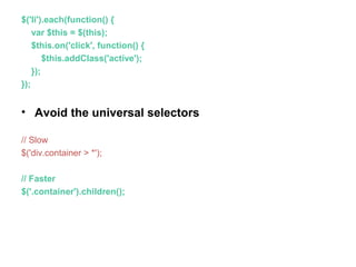 $('li').each(function() {
var $this = $(this);
$this.on('click', function() {
$this.addClass('active');
});
});
• Avoid the universal selectors
// Slow
$('div.container > *');
// Faster
$('.container').children();
 