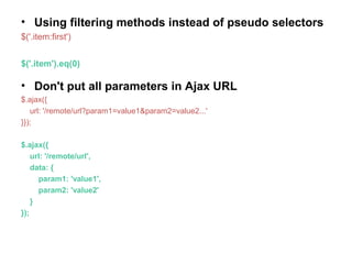 • Using filtering methods instead of pseudo selectors
$('.item:first')
$('.item').eq(0)
• Don't put all parameters in Ajax URL
$.ajax({
url: '/remote/url?param1=value1&param2=value2...'
}});
$.ajax({
url: '/remote/url',
data: {
param1: 'value1',
param2: 'value2'
}
});
 