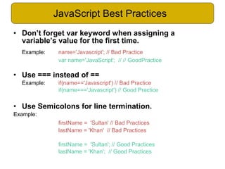 • Don’t forget var keyword when assigning a
variable’s value for the first time.
Example: name='Javascript'; // Bad Practice
var name='JavaScript'; // // GoodPractice
• Use === instead of ==
Example: if(name=='Javascript') // Bad Practice
if(name==='Javascript') // Good Practice
• Use Semicolons for line termination.
Example:
firstName = 'Sultan' // Bad Practices
lastName = 'Khan' // Bad Practices
firstName = 'Sultan'; // Good Practices
lastName = 'Khan'; // Good Practices
JavaScript Best Practices
 